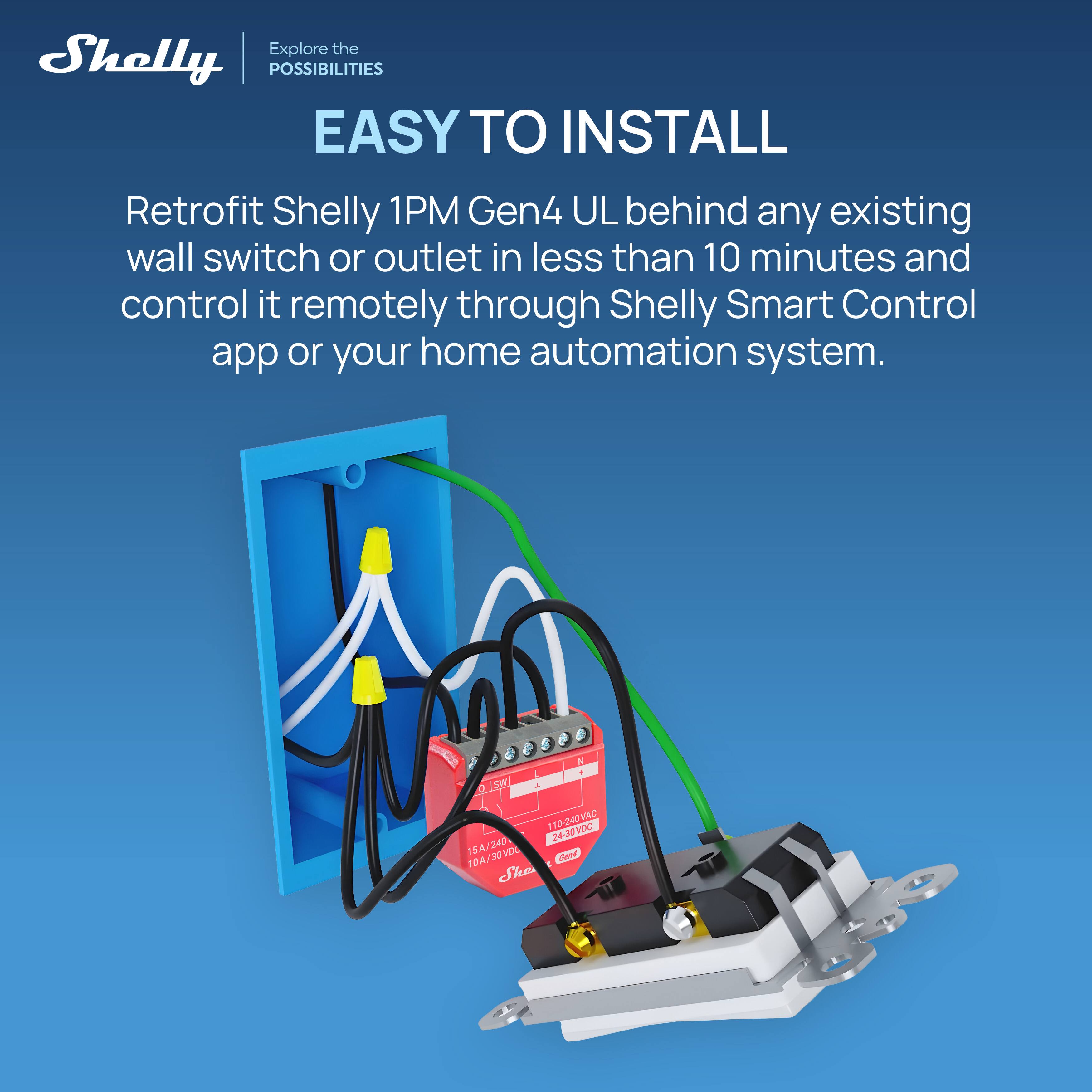 Explore the Shelly POSSIBILITIES

EASY TO INSTALL

Retrofit Shelly 1PM Gen4 UL behind any existing wall switch or outlet in less than 10 minutes and control it remotely through Shelly Smart Control app or your home automation system.