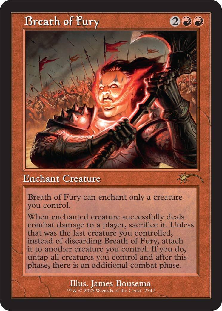 Breath of Fury  
Enchant Creature  
Breath of Fury can enchant only a creature you control.  
When enchanted creature successfully deals combat damage to a player, sacrifice it. Unless that was the last creature you controlled, instead of discarding Breath of Fury, attach it to another creature you control. If you do, untap all creatures you control and after this phase, there is an additional combat phase.  
Illus. James Bousema  
TM & © 2025 Wizards of the Coast 2347