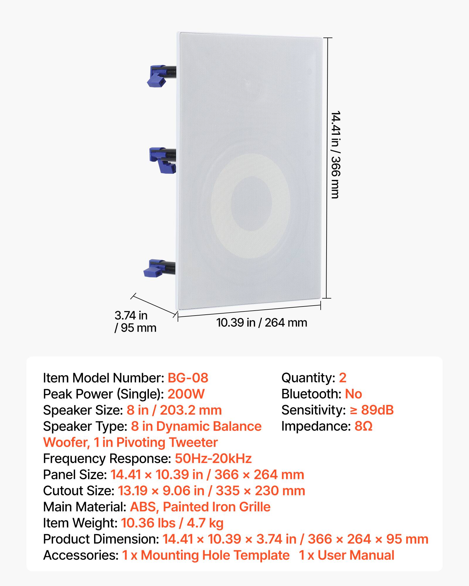 14.41 in / 366 mm  
3.74 in / 95 mm  
10.39 in / 264 mm  

Item Model Number: BG-08  
Quantity: 2  

Peak Power (Single): 200W  
Bluetooth: No  
Speaker Size: 8 in / 203.2 mm  
Sensitivity: ≥ 89dB  
Speaker Type: 8 in Dynamic Balance  
Impedance: 8Ω  
Woofer, 1 in Pivoting Tweeter  
Frequency Response: 50Hz-20kHz  
Panel Size: 14.41 x 10.39 in / 366 x 264 mm  
Cutout Size: 13.19 x 9.06 in / 335 x 230 mm  
Main Material: ABS, Painted Iron Grille  
Item Weight: 10.36 lbs / 4.7 kg  
Product Dimension: 14.41 x 10.39 x 3.74 in / 366 x 264 x 95 mm