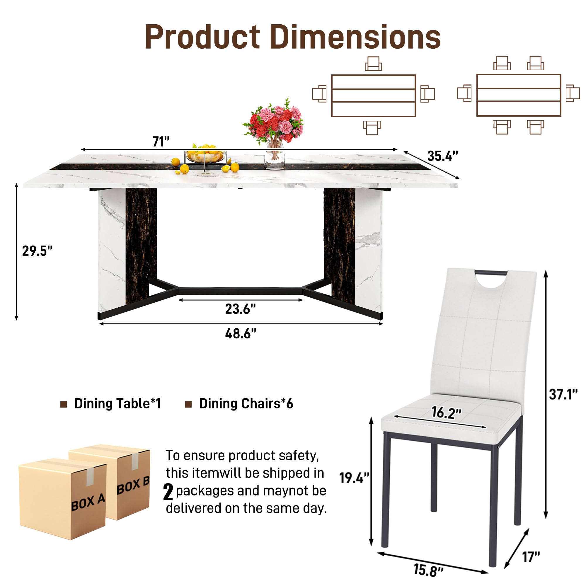 Product Dimensions

- Dining Table*1
  - 71" (length)
  - 35.4" (width)
  - 29.5" (height)
  - 48.6" (under table depth)
  - 23.6" (leg width)

- Dining Chairs*6
  - 16.2" (seat width)
  - 15.8" (seat depth)
  - 17" (leg width)
  - 19.4" (leg height)
  - 37.1" (overall height)

To ensure product safety, this item will be shipped in 2 packages and may not be delivered on the same day.