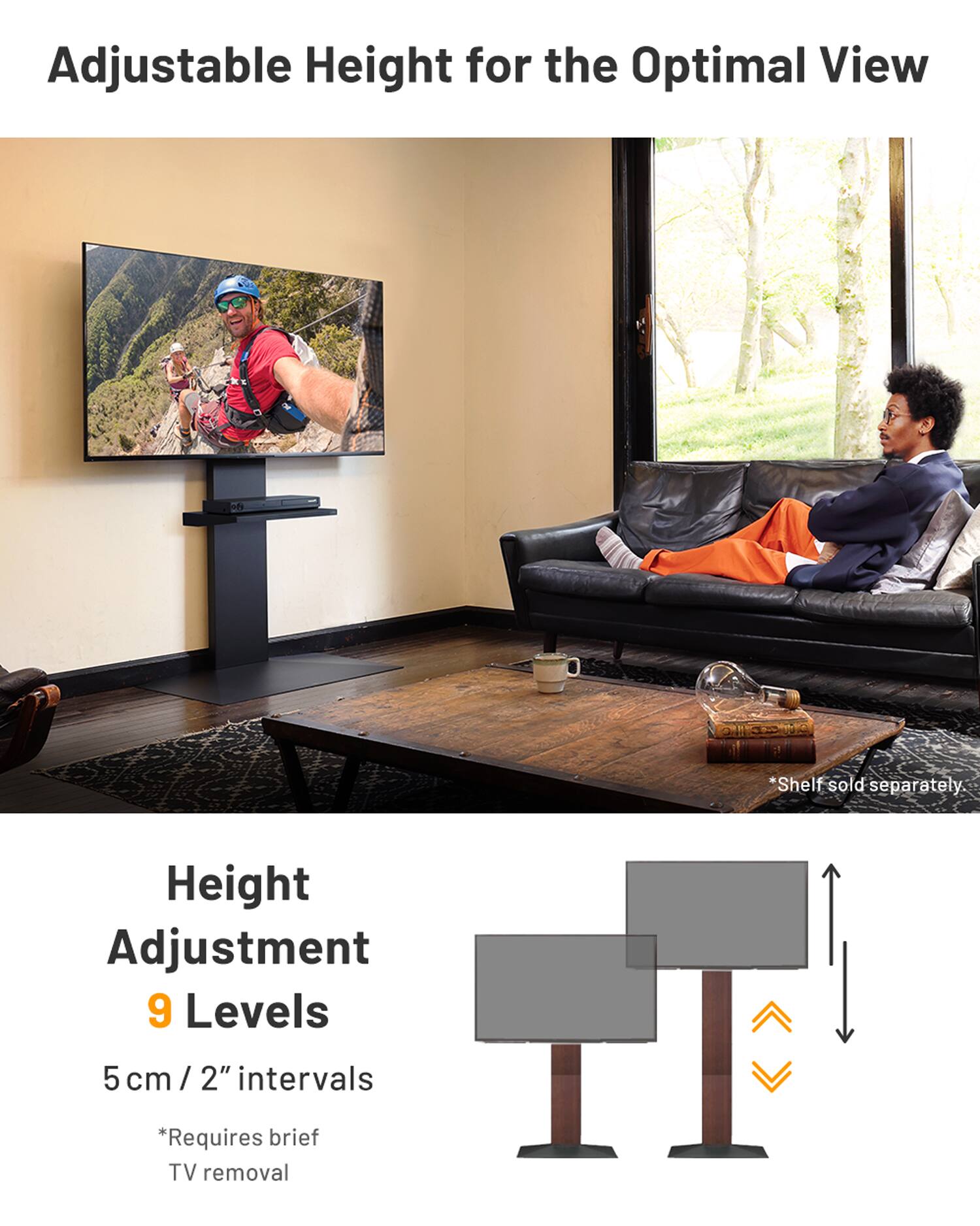 Adjustable Height for the Optimal View

Height Adjustment
9 Levels
5 cm / 2" intervals

*Shelf sold separately.
*Requires brief TV removal