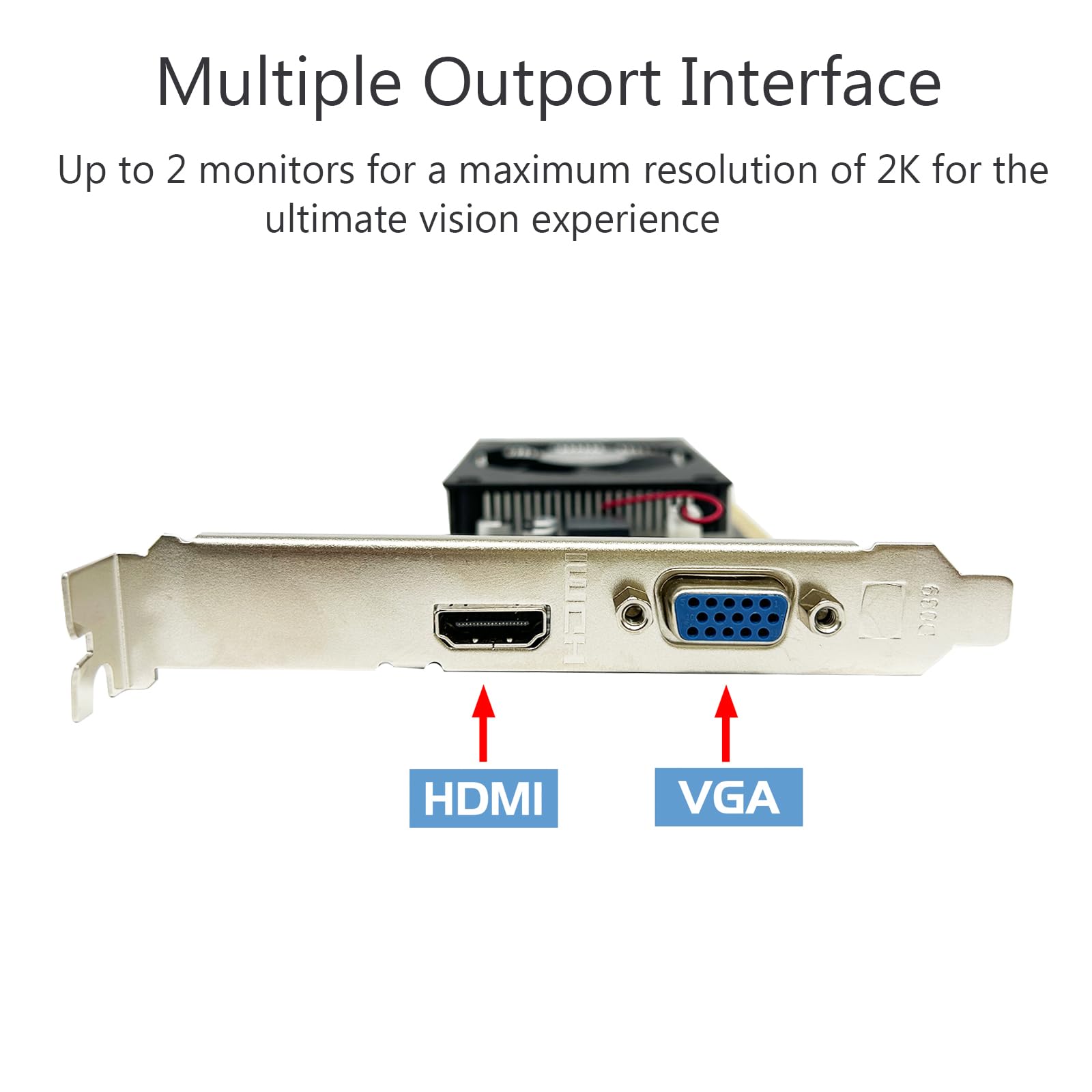 Multiple Outport Interface  
Up to 2 monitors for a maximum resolution of 2K for the ultimate vision experience  

HDMI  
VGA