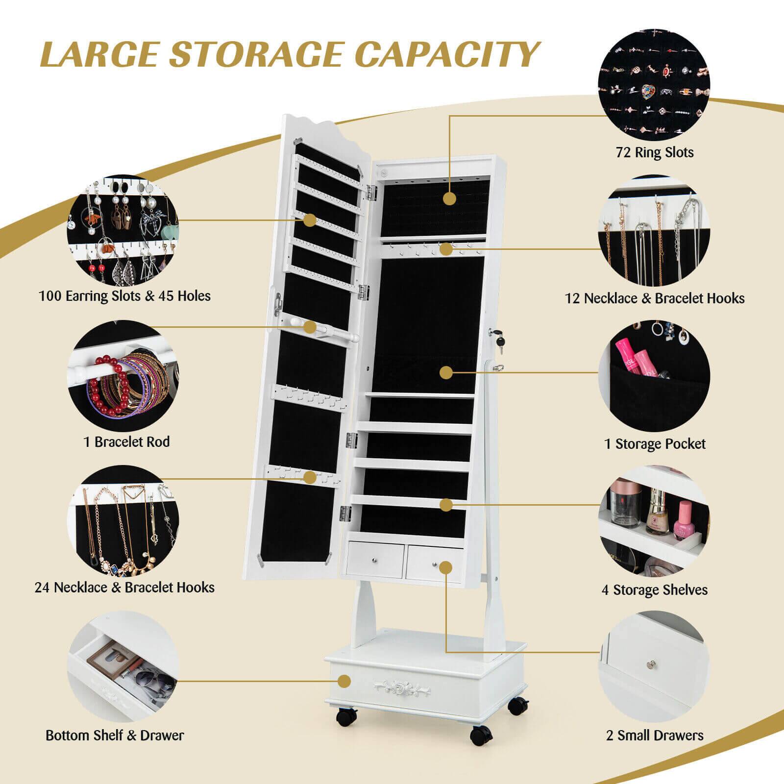 LARGE STORAGE CAPACITY

- 72 Ring Slots
- 100 Earring Slots & 45 Holes
- 12 Necklace & Bracelet Hooks
- 1 Bracelet Rod
- 1 Storage Pocket
- 24 Necklace & Bracelet Hooks
- 4 Storage Shelves
- Bottom Shelf & Drawer
- 2 Small Drawers