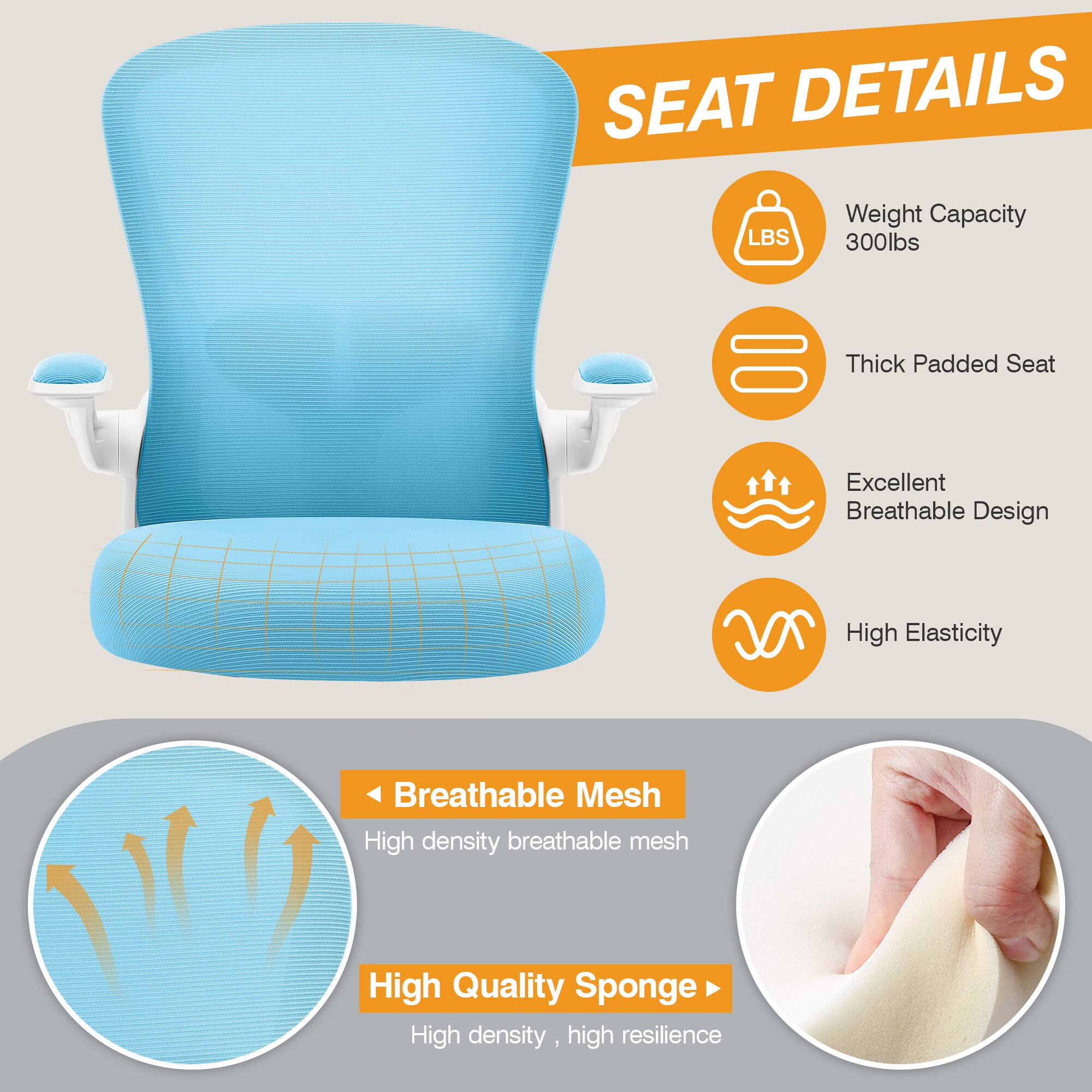 SEAT DETAILS  
- Weight Capacity: 300lbs  
- Thick Padded Seat  
- Excellent Breathable Design  
- High Elasticity  
- Breathable Mesh: High density breathable mesh  
- High Quality Sponge: High density, high resilience
