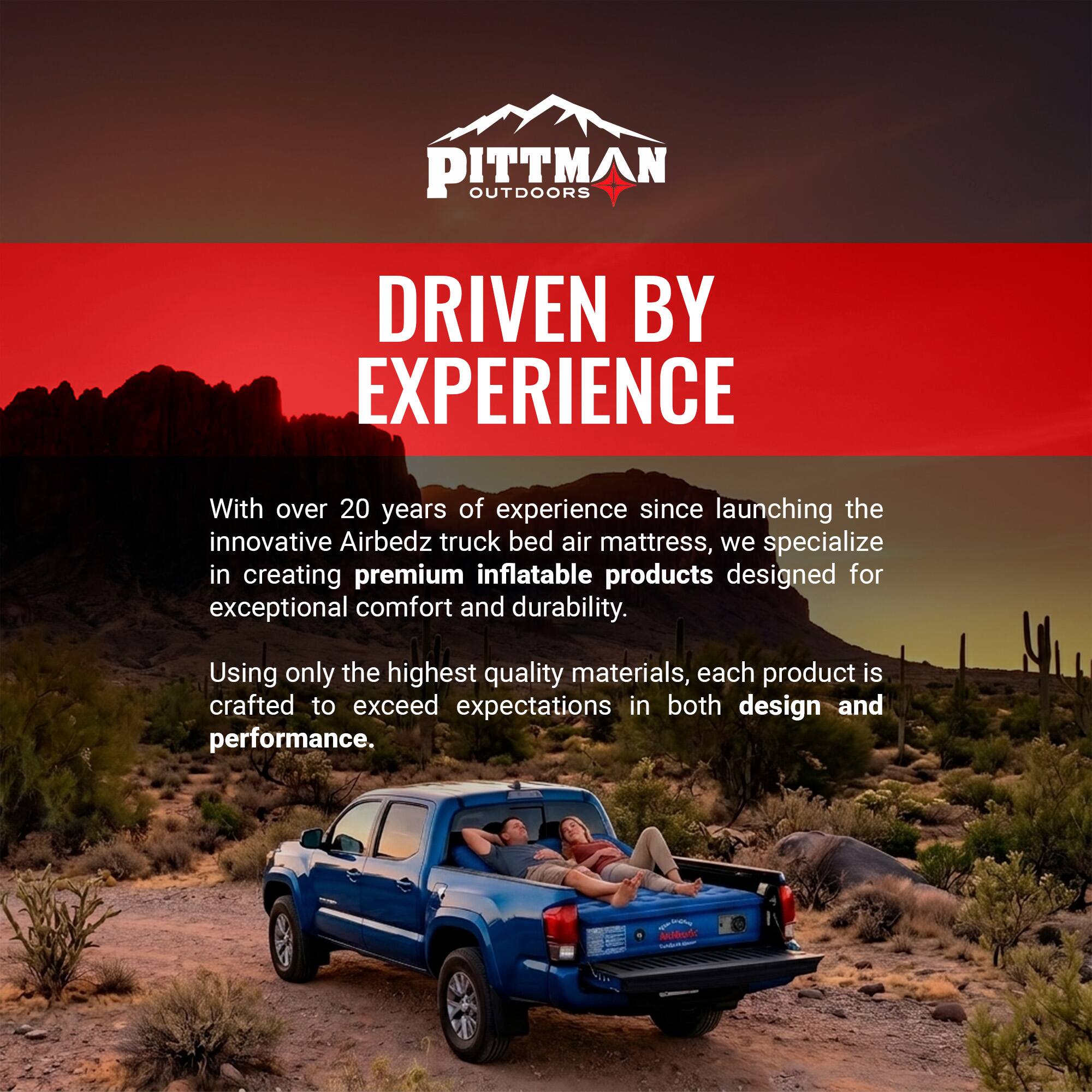 PITTMAN OUTDOORS  
DRIVEN BY EXPERIENCE  

With over 20 years of experience since launching the innovative Airbedz truck bed air mattress, we specialize in creating premium inflatable products designed for exceptional comfort and durability. Using only the highest quality materials, each product is crafted to exceed expectations in both design and performance.