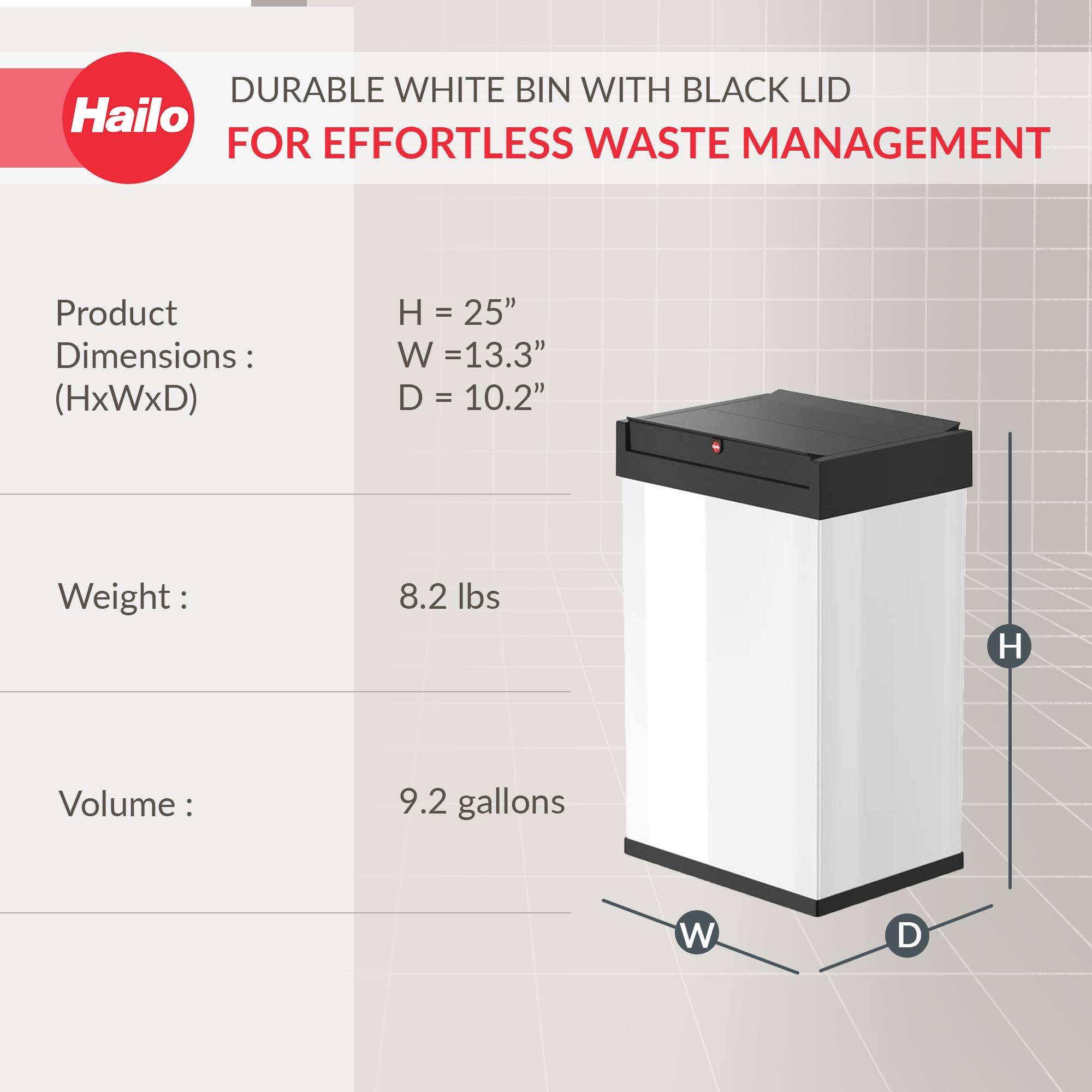 DURABLE WHITE BIN WITH BLACK LID  
FOR EFFORTLESS WASTE MANAGEMENT  

Product Dimensions: (HxWxD)  
H = 25"  
W = 13.3"  
D = 10.2"  

Weight: 8.2 lbs  

Volume: 9.2 gallons