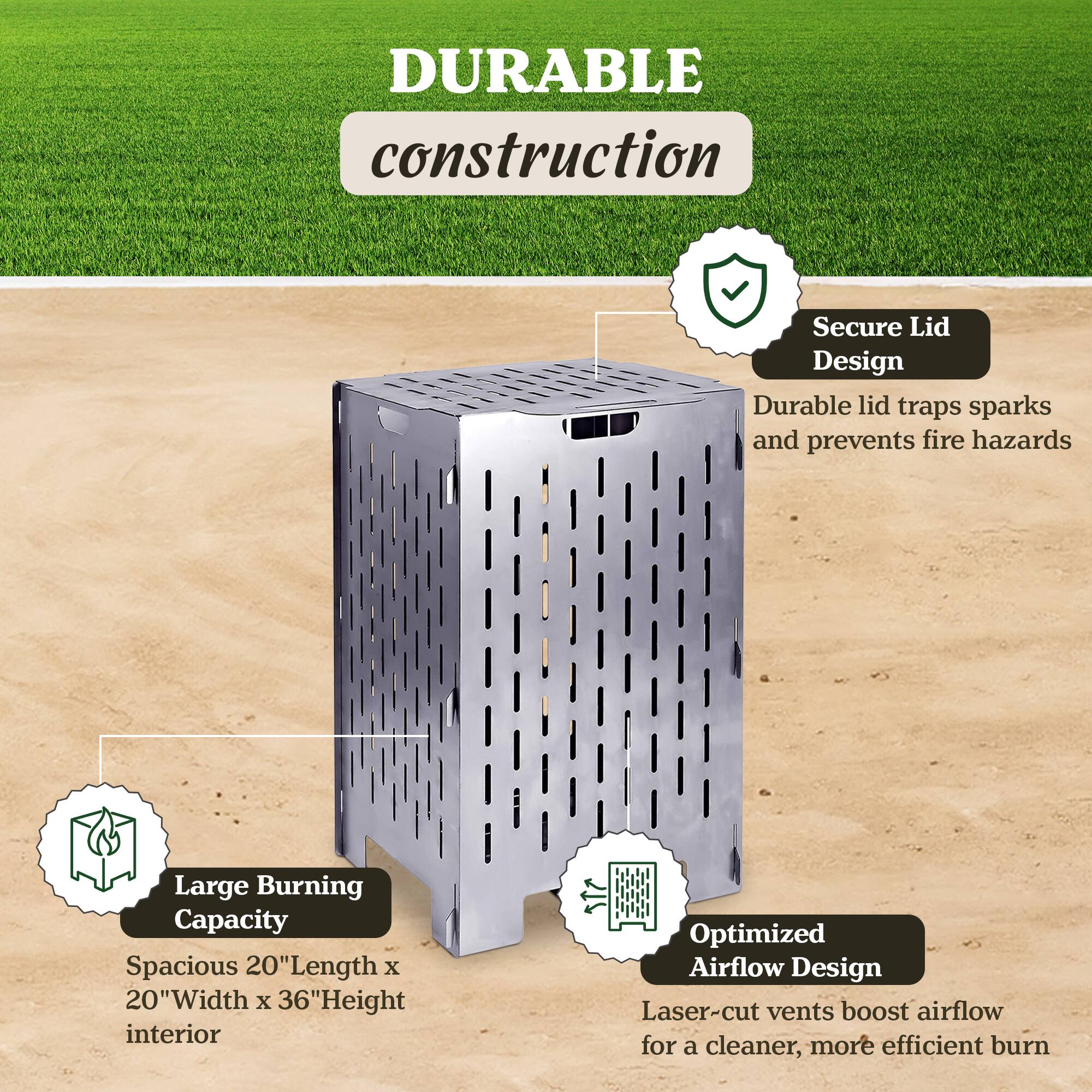 DURABLE construction  
Secure Lid Design  
Durable lid traps sparks and prevents fire hazards  
Large Burning Capacity  
Spacious 20" Length x 20" Width x 36" Height interior  
Optimized Airflow Design  
Laser-cut vents boost airflow for a cleaner, more efficient burn
