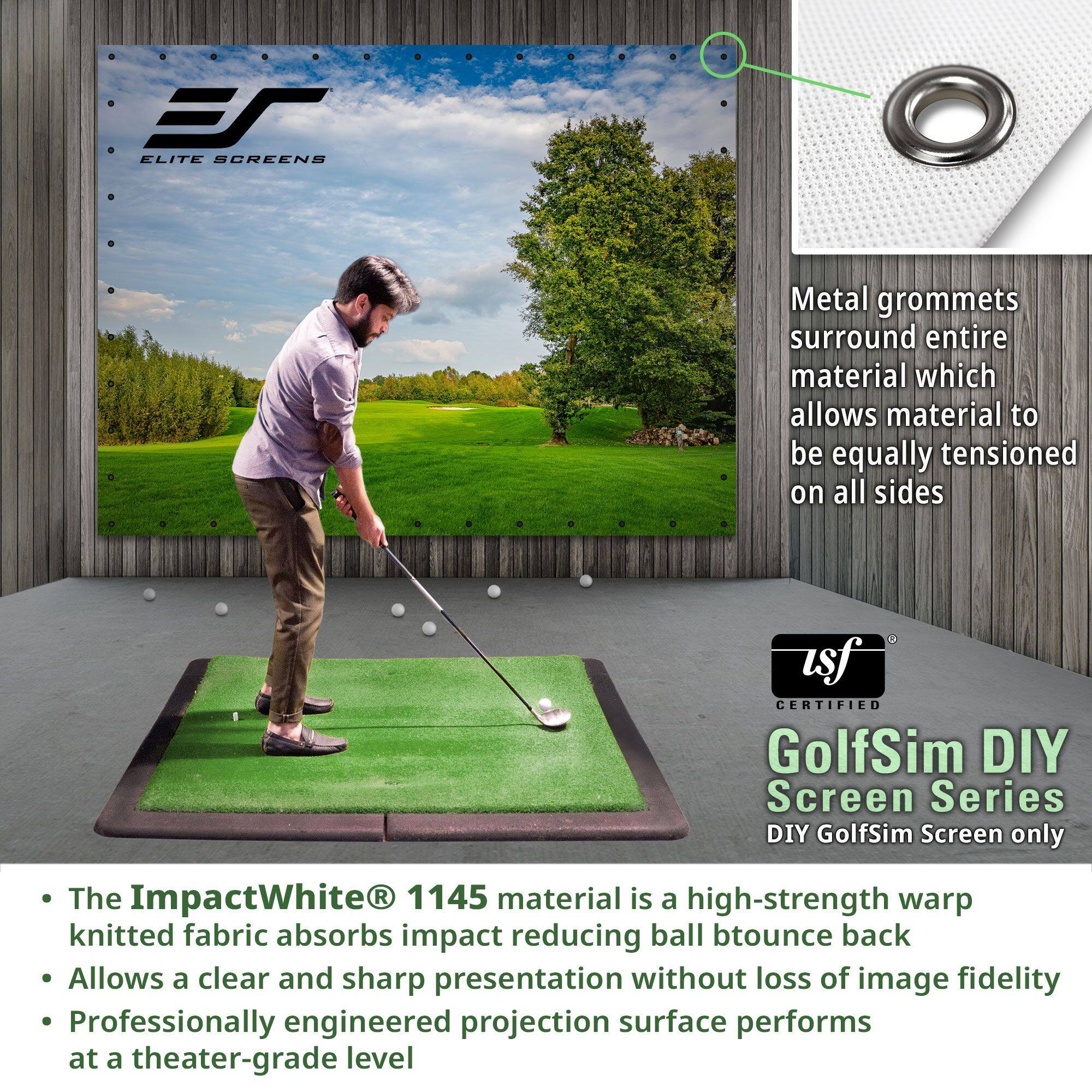 **ELITE SCREENS**

**usf CERTIFIED**

**GolfSim DIY Screen Series**  
DIY GolfSim Screen only

- Metal grommets surround entire material which allows material to be equally tensioned on all sides

- The ImpactWhite® 1145 material is a high-strength warp knitted fabric absorbs impact reducing ball bounce back

- Allows a clear and sharp presentation without loss of image fidelity

- Professionally engineered projection surface performs at a theater-grade level