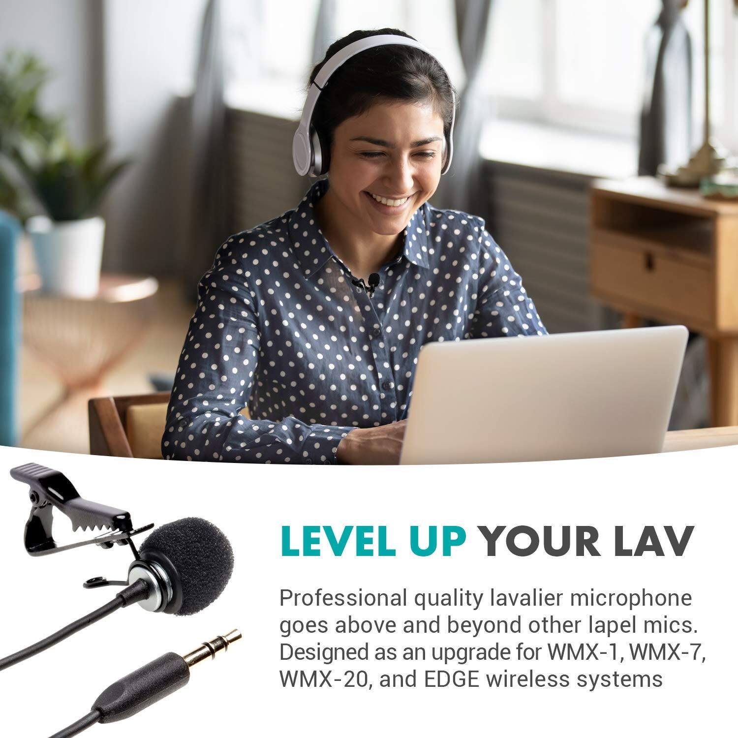 LEVEL UP YOUR LAV

Professional quality lavalier microphone goes above and beyond other lapel mics. Designed as an upgrade for WMX-1, WMX-7, WMX-20, and EDGE wireless systems