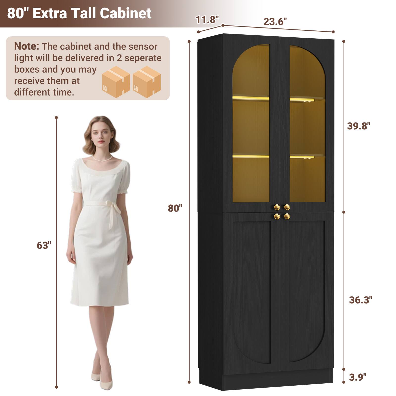 80" Extra Tall Cabinet

11.8" 23.6" 39.8" 80" 63" 36.3" 3.9"

Note: The cabinet and the sensor light will be delivered in 2 separate boxes and you may receive them at different time.