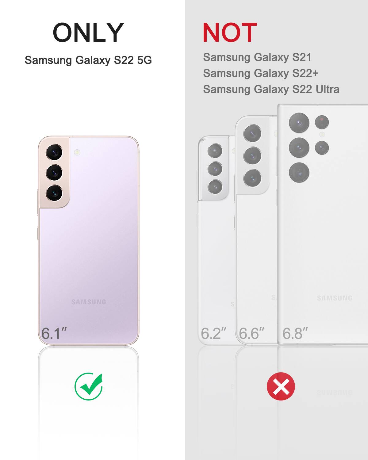 ONLY Samsung Galaxy S22 5G  
NOT Samsung Galaxy S21  
NOT Samsung Galaxy S22+  
NOT Samsung Galaxy S22 Ultra  

6.1"  
6.2"  
6.6"  
6.8"