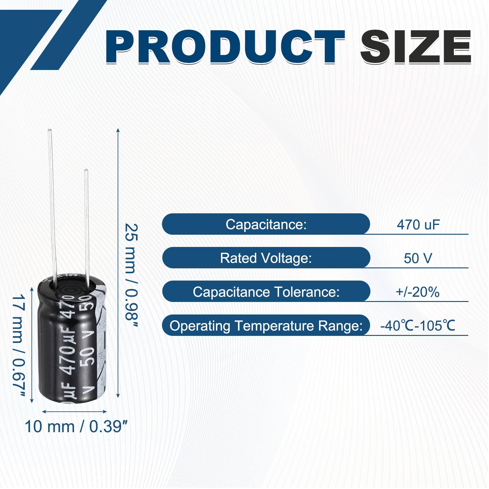 PRODUCT SIZE

- Capacitance: 470 uF
- Rated Voltage: 50 V
- Capacitance Tolerance: +/-20%
- Operating Temperature Range: -40°C-105°C

Dimensions:
- Height: 25 mm / 0.98"
- Diameter: 10 mm / 0.39"