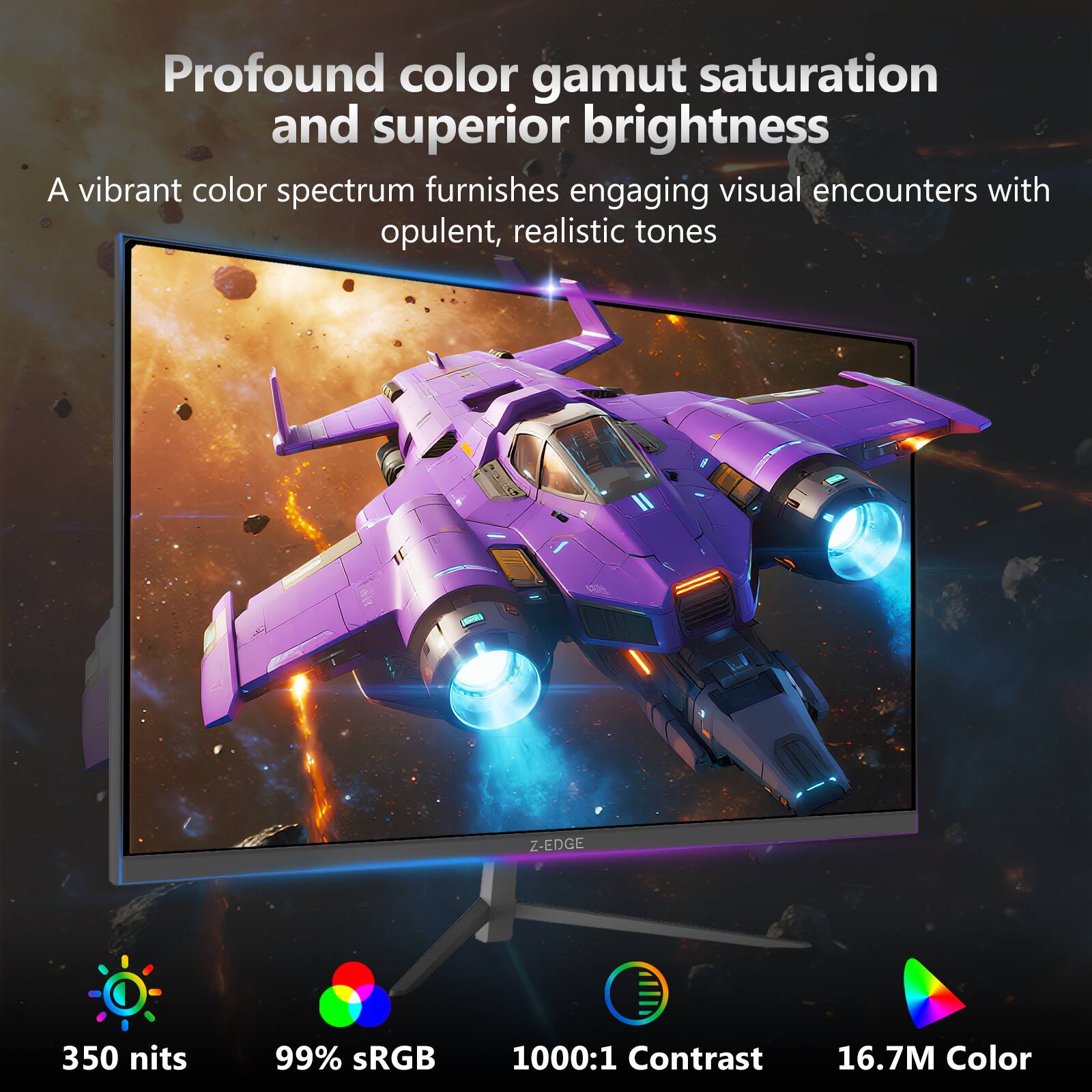 Profound color gamut saturation and superior brightness

A vibrant color spectrum furnishes engaging visual encounters with opulent, realistic tones

- 350 nits
- 99% sRGB
- 1000:1 Contrast
- 16.7M Color