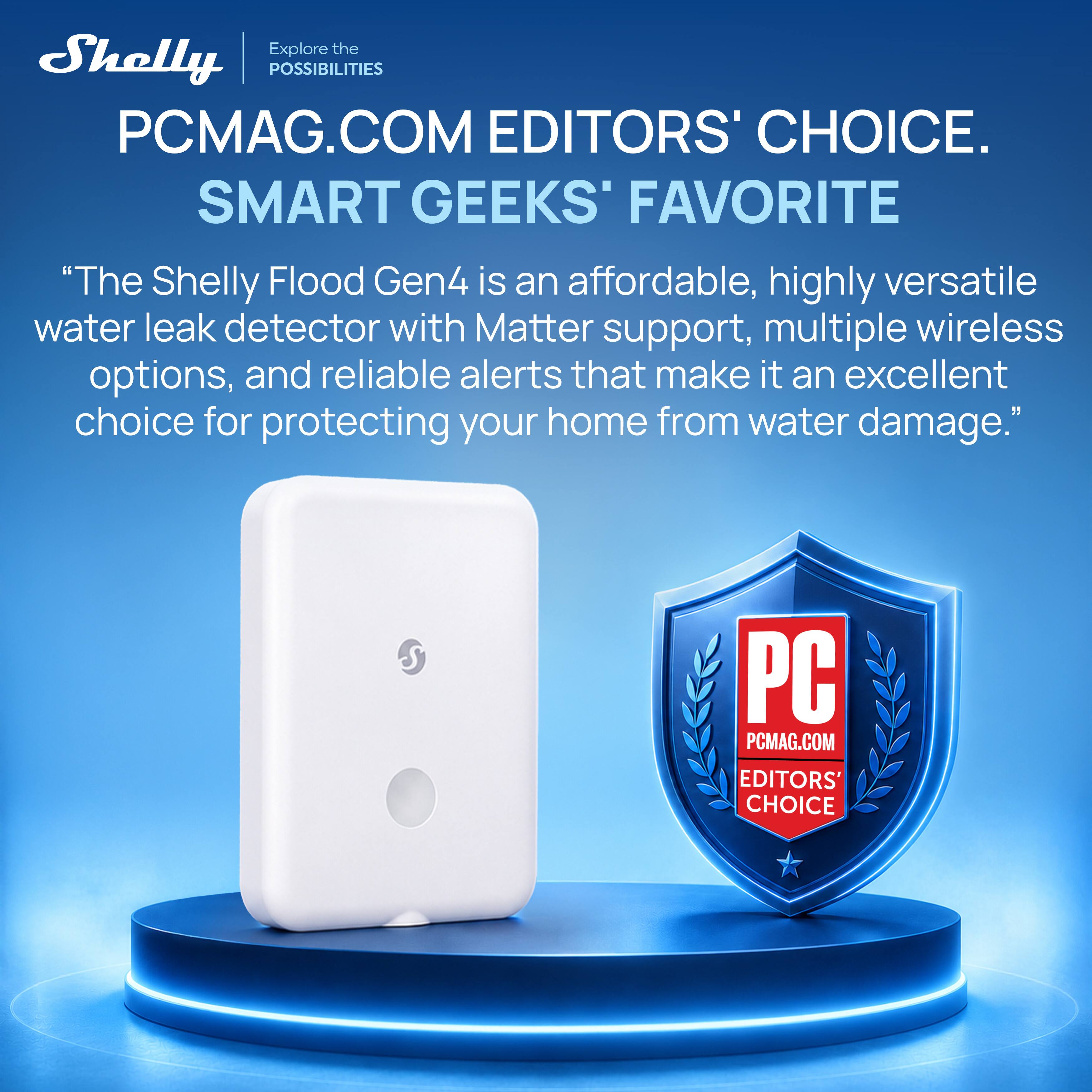 Explore the Shelly POSSIBILITIES  
PCMAG.COM EDITORS' CHOICE.  
SMART GEEKS' FAVORITE  
"The Shelly Flood Gen4 is an affordable, highly versatile water leak detector with Matter support, multiple wireless options, and reliable alerts that make it an excellent choice for protecting your home from water damage."  
S PC PCMAG.COM EDITORS' CHOICE