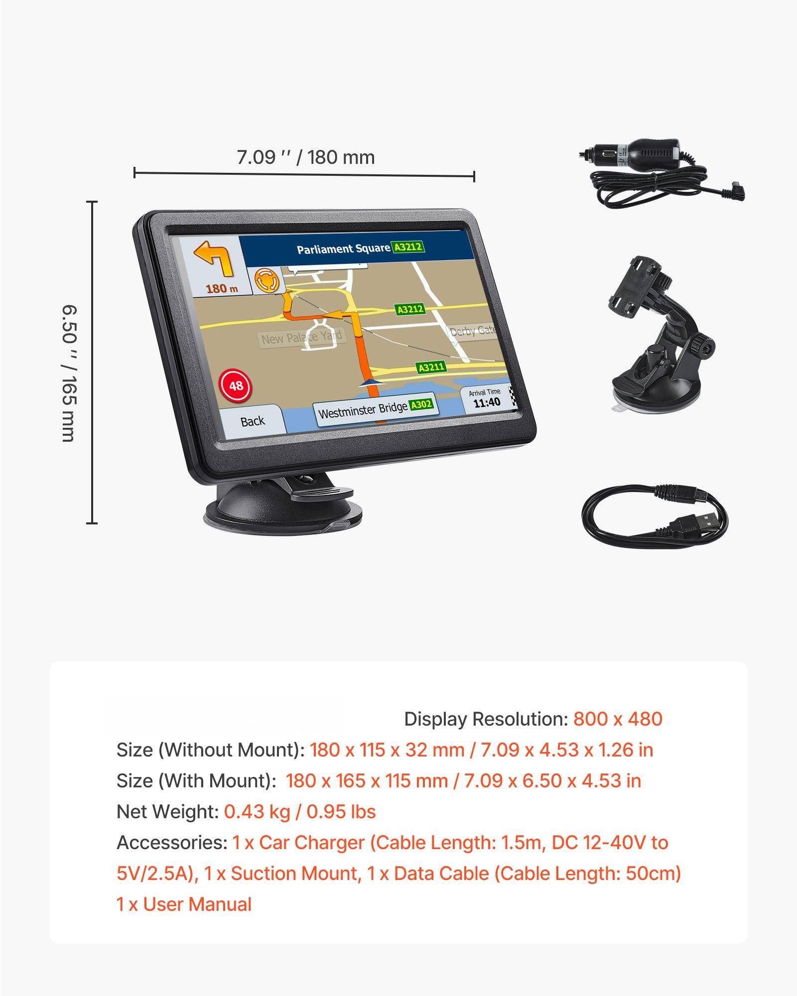 7.09" / 180 mm  
6.50" / 165 mm  

Parliament Square A3212  
180 m  
A3211  
48  
Westminster Bridge A302  
11:40  

Display Resolution: 800 x 480  
Size (Without Mount): 180 x 115 x 32 mm / 7.09 x 4.53 x 1.26 in  
Size (With Mount): 180 x 165 x 115 mm / 7.09 x 6.50 x 4.53 in  
Net Weight: 0.43 kg / 0.95 lbs  

Accessories:  
1 x Car Charger (Cable Length: 1.5m, DC 12-40V to 5V/2.5A)  
1 x Suction Mount  
1 x Data Cable (Cable Length: 50cm)  
1 x User Manual