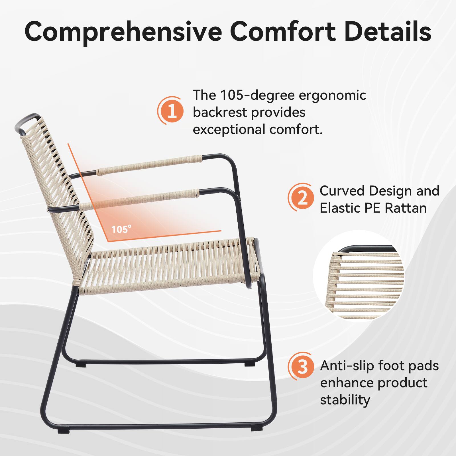 Comprehensive Comfort Details: The 105-degree ergonomic 1 backrest provides exceptional comfort. Curved Design and 2 Elastic PE Rattan 105 3 Anti-slip foot pads enhance product stability.