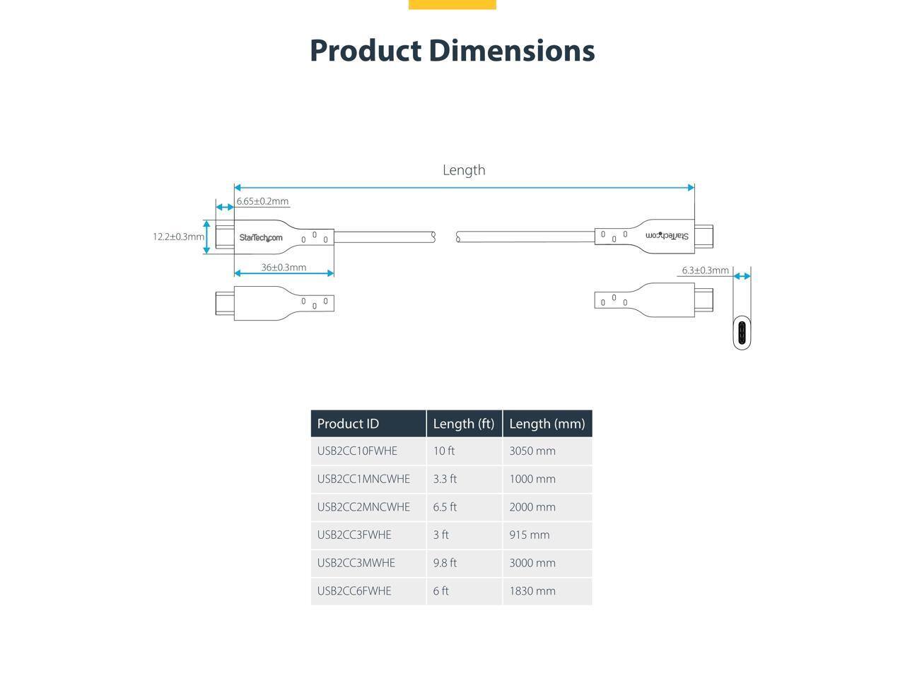 Product Dimensions

Length 6.65+0.2mm 12.2+0.3mm StarTechcom 0 0 : D D StarTechcom 36+0.3mm 630.3mm D 0 D 0 t 0

Product ID | Length (ft) | Length (mm)
--- | --- | ---
USB2CC10FWHE | 10 ft | 3050 mm
USB2CC1MNCWHE | 3.3 ft | 1000 mm
USB2CC2MNCWHE | 6.5 ft | 2000 mm
USB2CC3FWHE | 3 ft | 915 mm
USB2CC3MWHE | 9.8 ft | 3000 mm
USB2CC6FWHE | 6 ft | 1830 mm