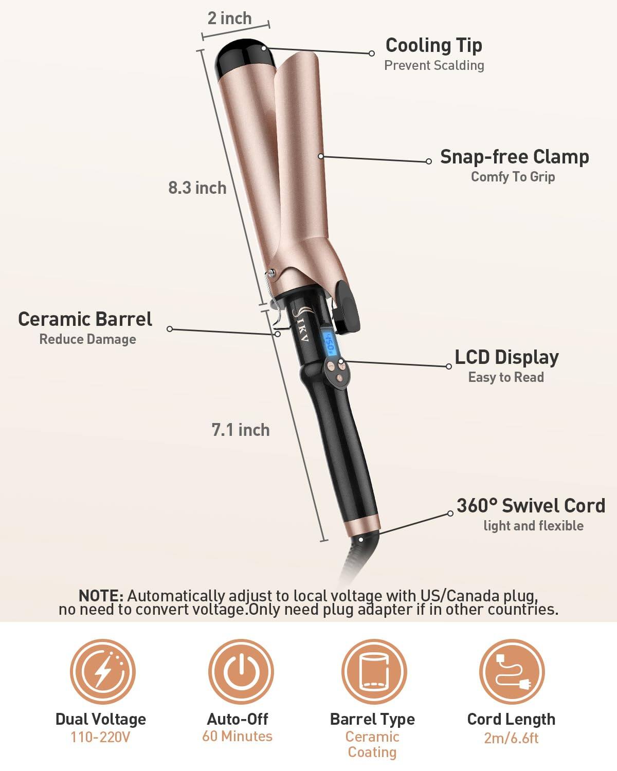- **Cooling Tip**: Prevent Scalding
- **Snap-free Clamp**: Comfy To Grip
- **Ceramic Barrel**: Reduce Damage
- **LCD Display**: Easy to Read
- **360° Swivel Cord**: Light and flexible

**NOTE**: Automatically adjust to local voltage with US/Canada plug, no need to convert voltage. Only need plug adapter if in other countries.

- **Dual Voltage**: 110-220V
- **Auto-Off**: 60 Minutes
- **Barrel Type**: Ceramic Coating
- **Cord Length**: 2m/6.6ft

**Dimensions**:
- 2 inch
- 8.3 inch
- 7.1 inch