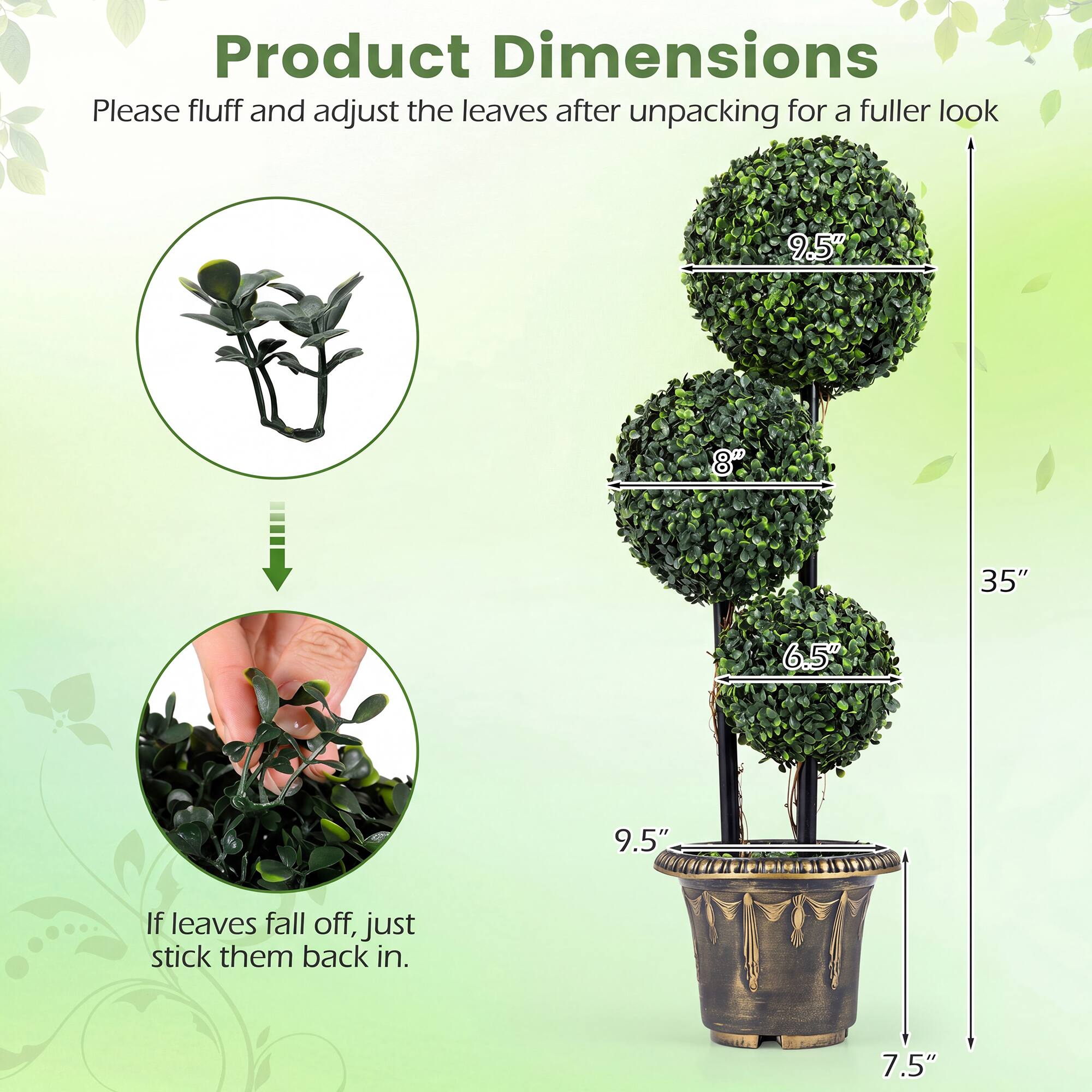 Product Dimensions

Please fluff and adjust the leaves after unpacking for a fuller look

9.5" 8" 35" 6.5" 9.5" 7.5"

If leaves fall off, just stick them back in.
