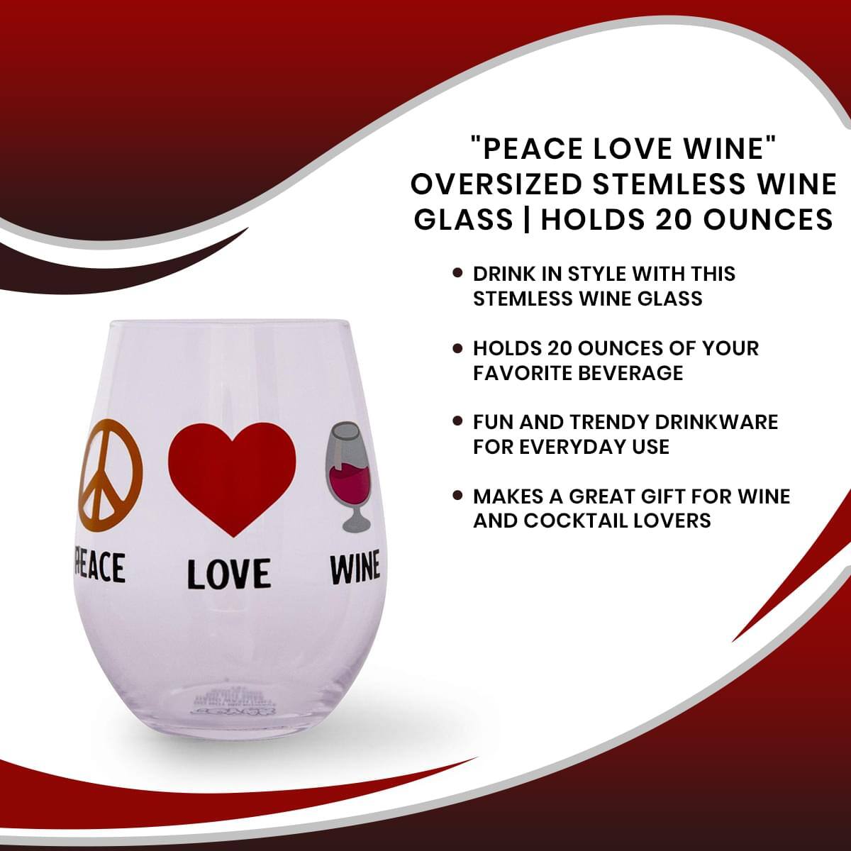 "PEACE LOVE WINE"  
OVERSIZED STEMLESS WINE GLASS | HOLDS 20 OUNCES

- DRINK IN STYLE WITH THIS STEMLESS WINE GLASS
- HOLDS 20 OUNCES OF YOUR FAVORITE BEVERAGE
- FUN AND TRENDY DRINKWARE FOR EVERYDAY USE
- MAKES A GREAT GIFT FOR WINE AND COCKTAIL LOVERS