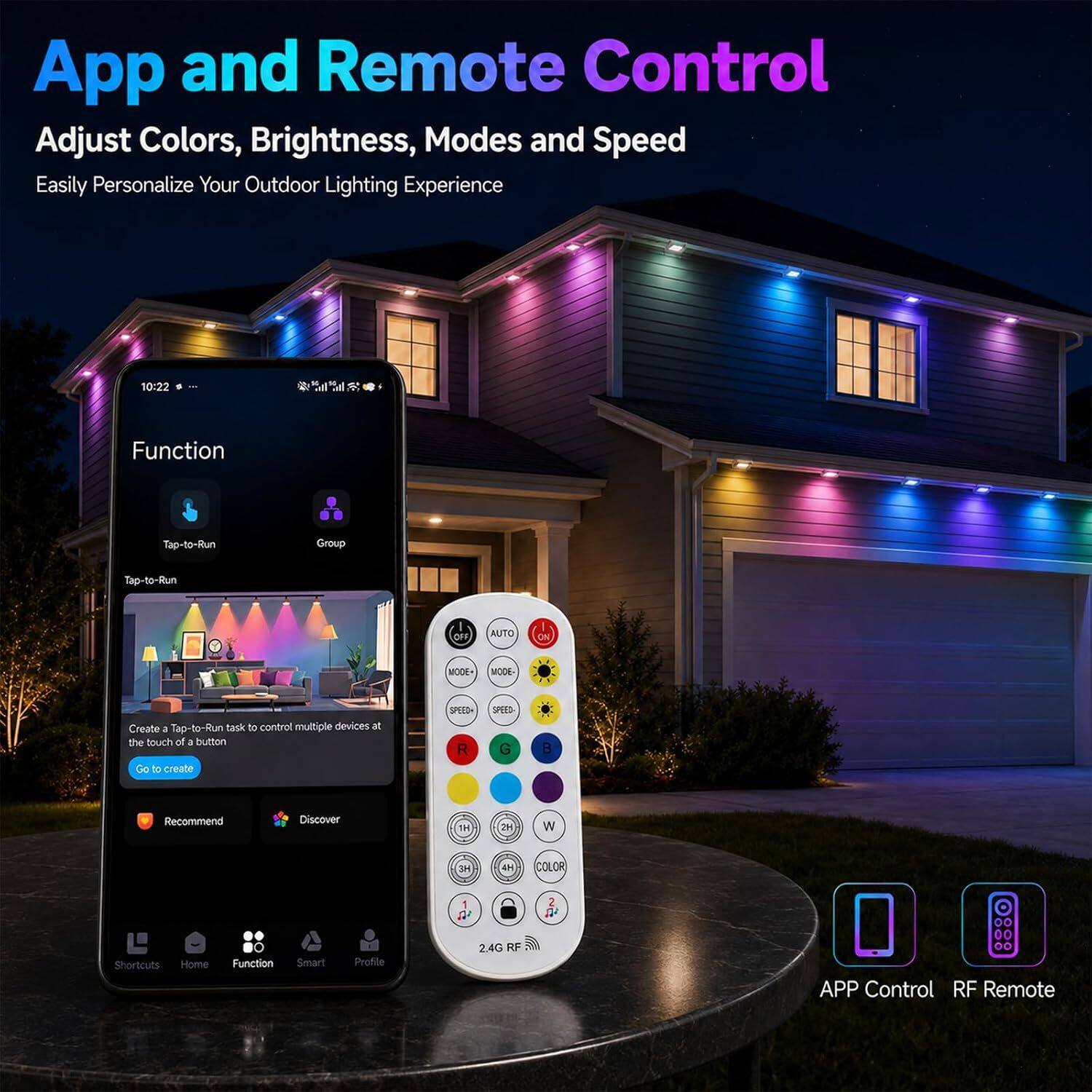 App and Remote Control  
Adjust Colors, Brightness, Modes and Speed  
Easily Personalize Your Outdoor Lighting Experience  

10:22  
Function  
Tap-to-Run  
Group  
Tap-to-Run  
OFF  
AUTO  
ON  
300M  
MODE-  
Create a Tap-to-Run task to control multiple devices at the touch of a button Go to create  
SPEED R  
SPEED G  
B  
Recommend  
Discover  
1H  
2H  
W  
HE  
4H  
COLOR  
1  
2  
Shortcuts Home  
Function  
Smart  
Profile  
24G RF  
00 APP Control RF Remote