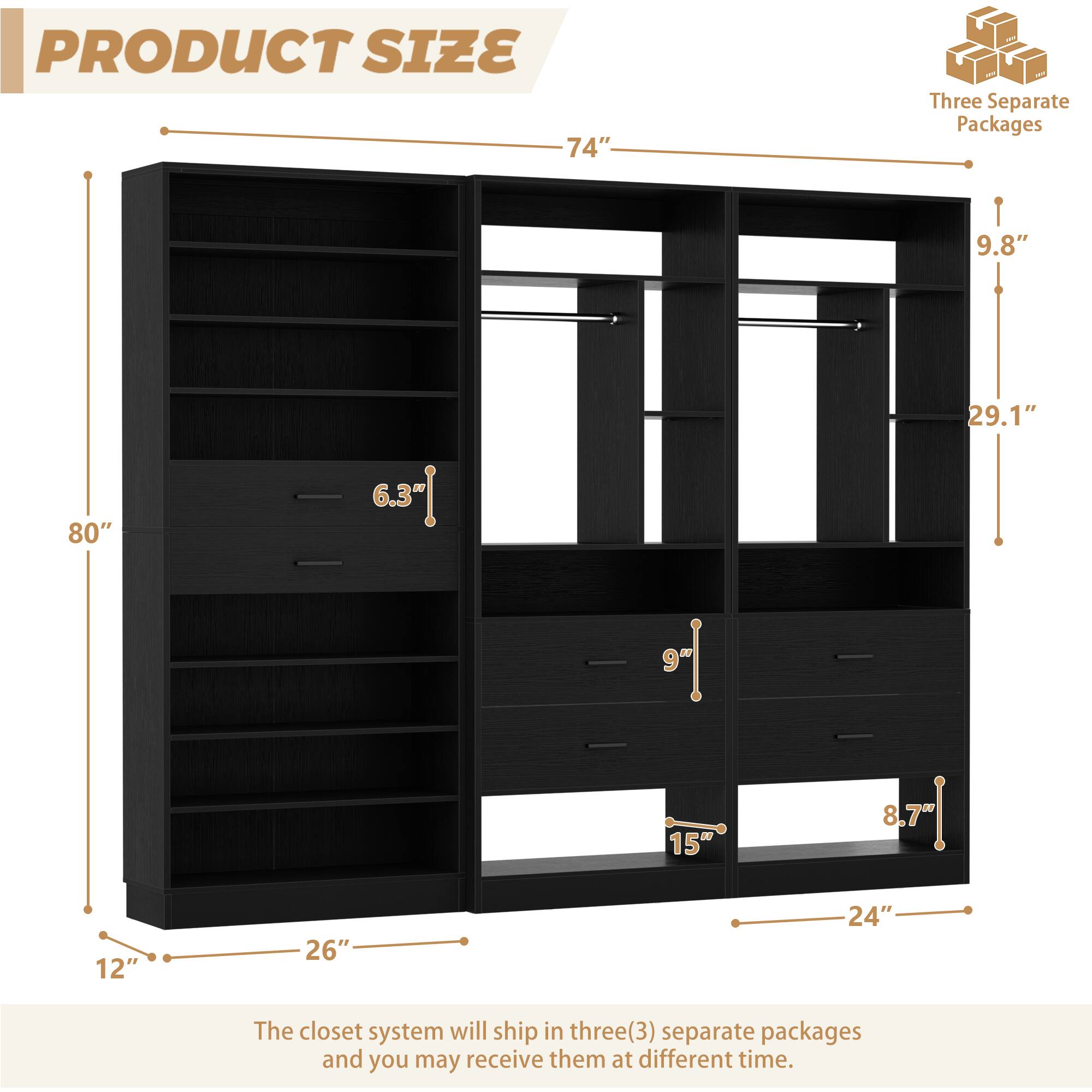 PRODUCT SIZE

74"  
Three Separate Packages  
9.8"  
80"  
29.1"  
9"  
15"  
8.7"  
12"  
26"  
24"  

The closet system will ship in three(3) separate packages and you may receive them at different time.