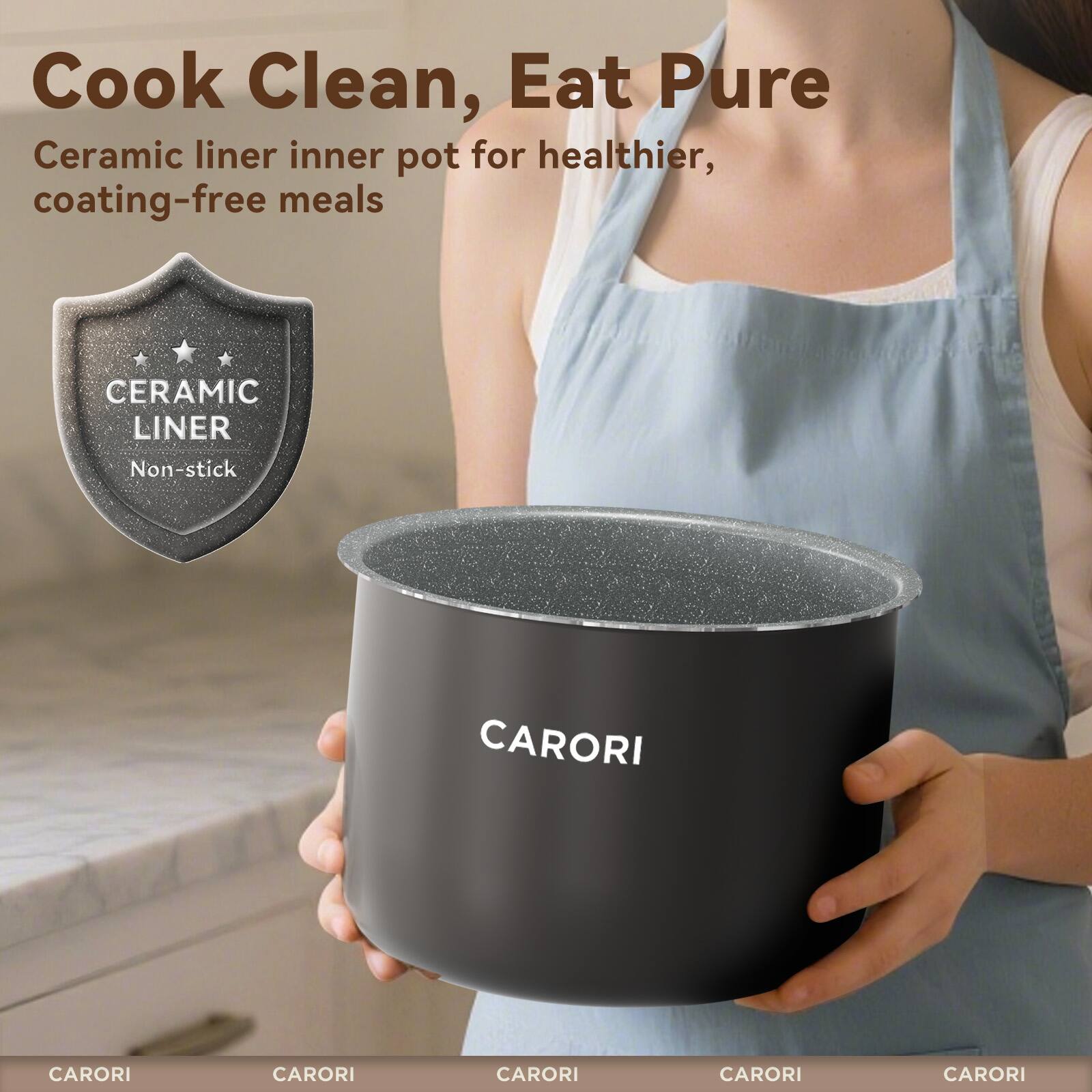 Cook Clean, Eat Pure  
Ceramic liner inner pot for healthier, coating-free meals  
CERAMIC LINER Non-stick  
CARORI