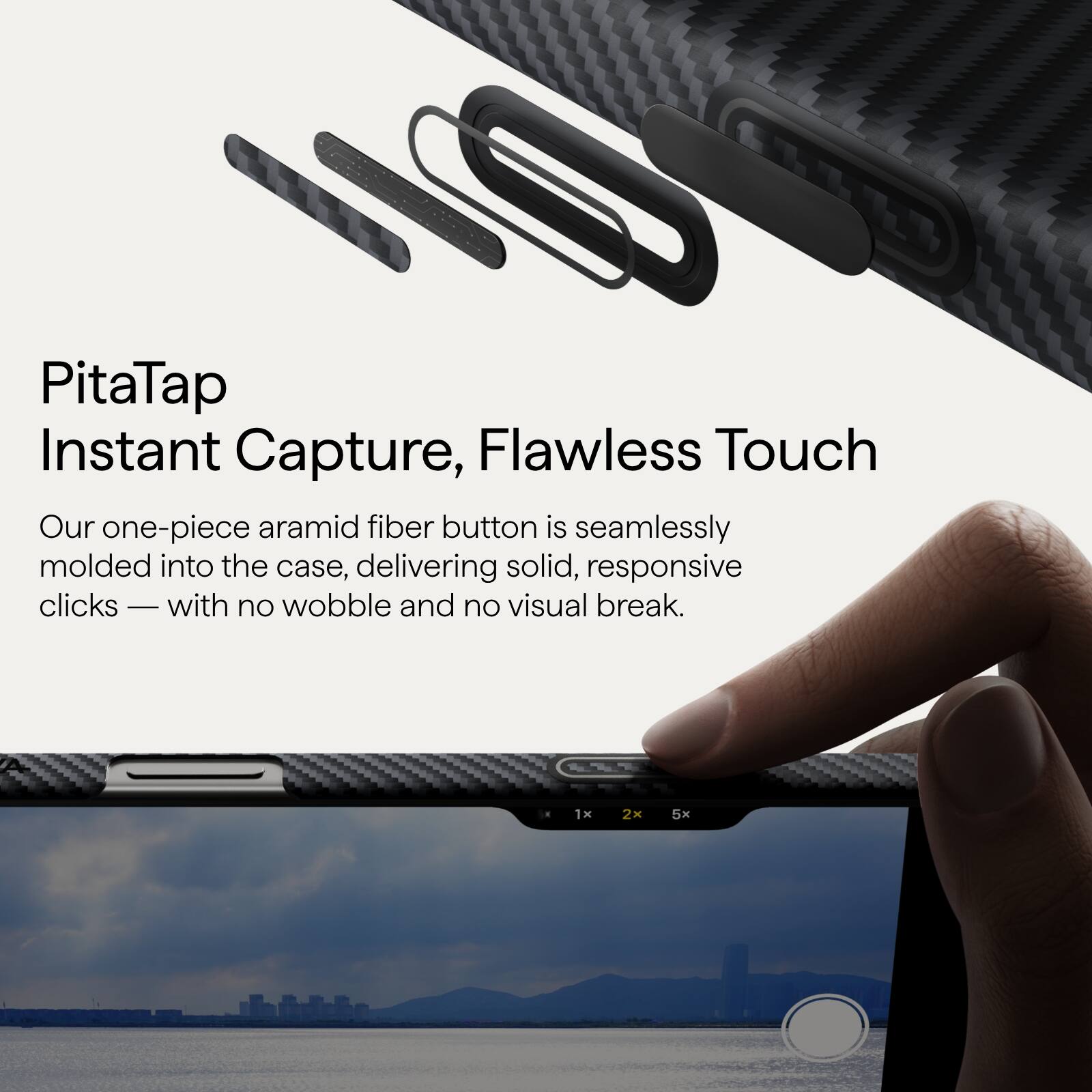 PitaTap  
Instant Capture, Flawless Touch  

Our one-piece aramid fiber button is seamlessly molded into the case, delivering solid, responsive clicks — with no wobble and no visual break.