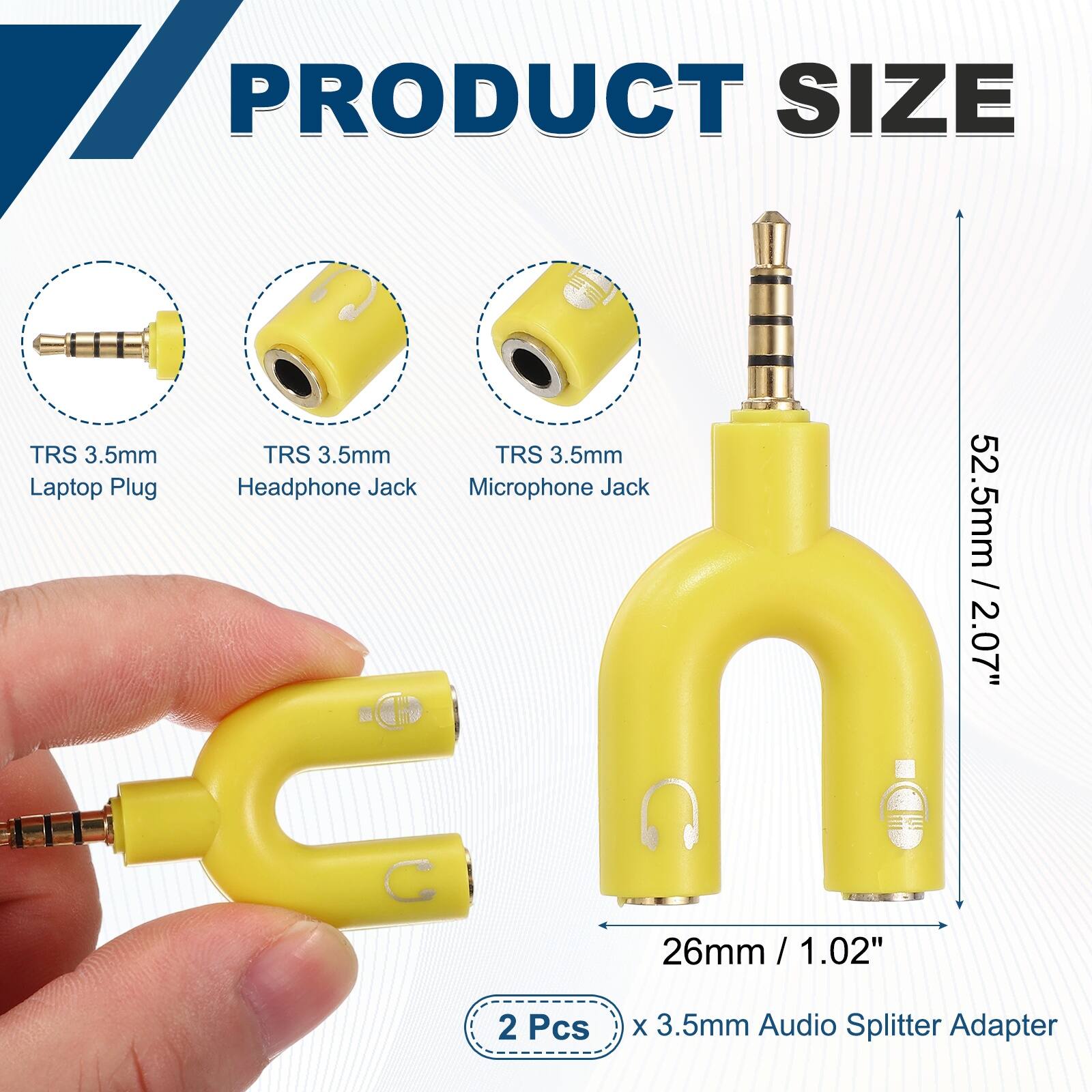 PRODUCT SIZE

TRS 3.5mm Laptop Plug

TRS 3.5mm Headphone Jack

TRS 3.5mm Microphone Jack

52.5mm / 2.07"

26mm / 1.02"

2 Pcs x 3.5mm Audio Splitter Adapter