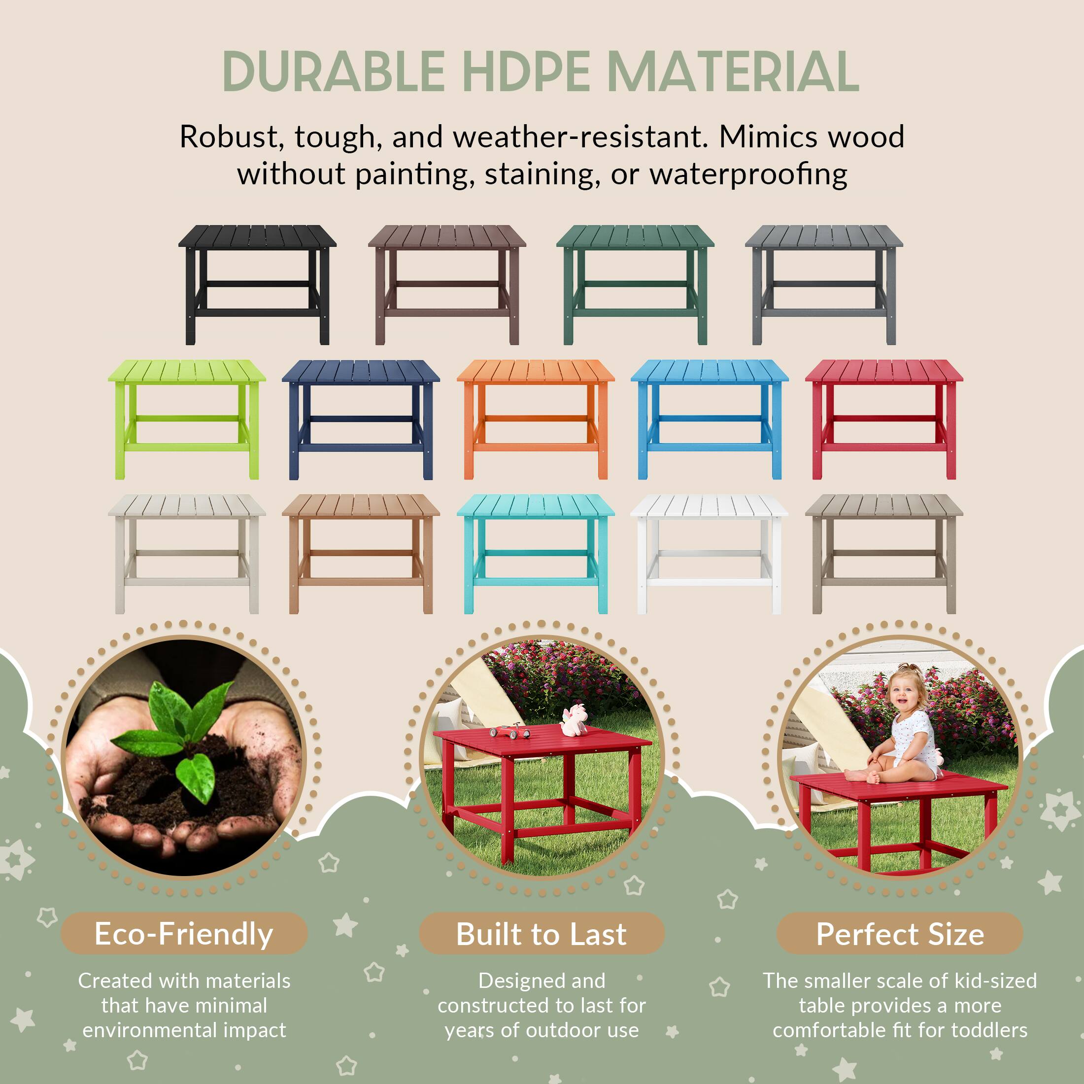 DURABLE HDPE MATERIAL

Robust, tough, and weather-resistant. Mimics wood without painting, staining, or waterproofing

Eco-Friendly
Created with materials that have minimal environmental impact

Built to Last
Designed and constructed to last for years of outdoor use

Perfect Size
The smaller scale of kid-sized table provides a more comfortable fit for toddlers