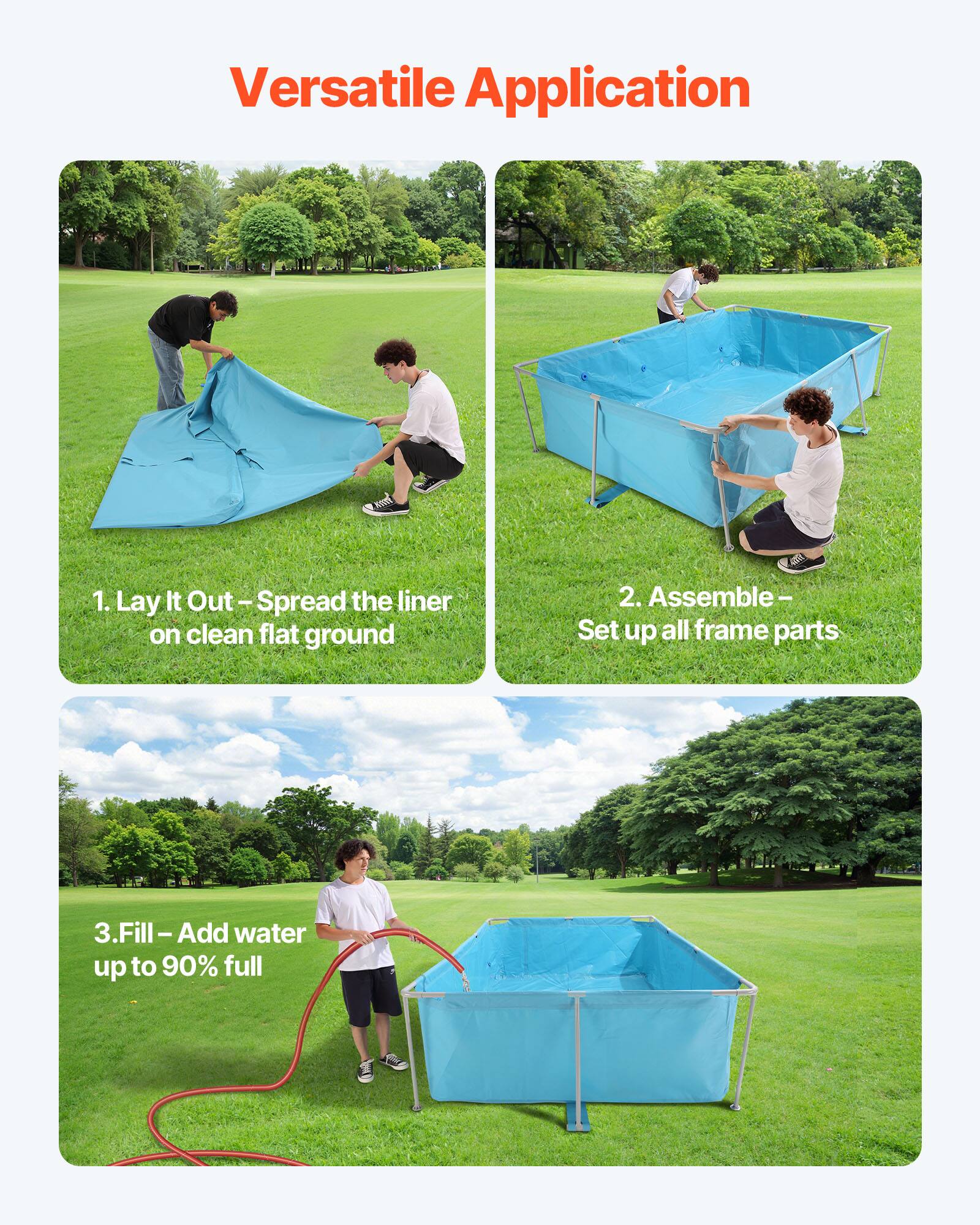 Versatile Application

1. Lay It Out – Spread the liner on clean flat ground

2. Assemble – Set up all frame parts

3. Fill – Add water up to 90% full