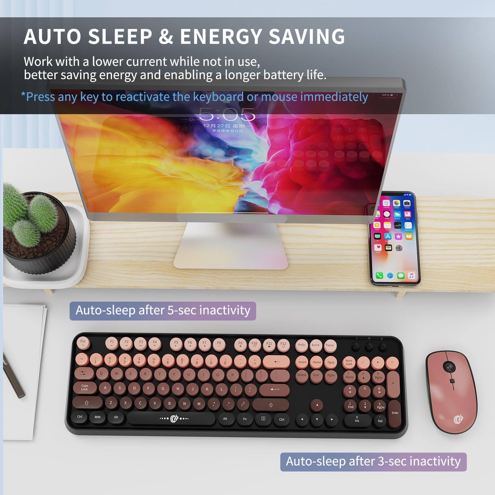 AUTO SLEEP & ENERGY SAVING

Work with a lower current while not in use, better saving energy and enabling a longer battery life.

*Press any key to reactivate the keyboard or mouse immediately

Auto-sleep after 5-sec inactivity

Auto-sleep after 3-sec inactivity