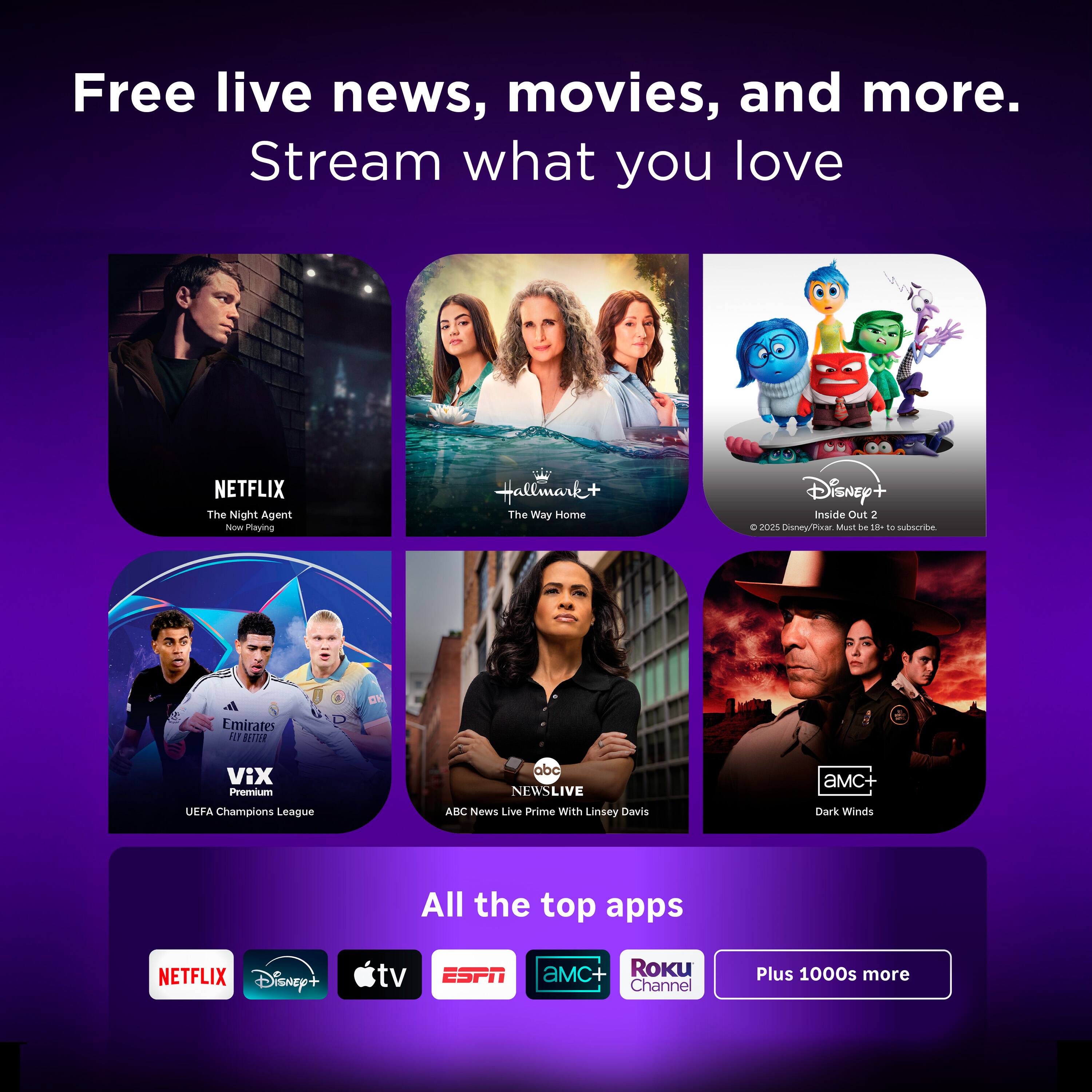 Free live news, movies, and more. Stream what you love

NETFLIX
The Night Agent

Hallmark+
The Way Home

Disney+
Inside Out 2

Emirates
VIX
UEFA Champions League

ABC News Live
Prime With Linsey Davis

aMc+
Dark Winds

All the top apps
NETFLIX
Disney+
tv
ESPN
aMc+
Roku Channel
Plus 1000s more
