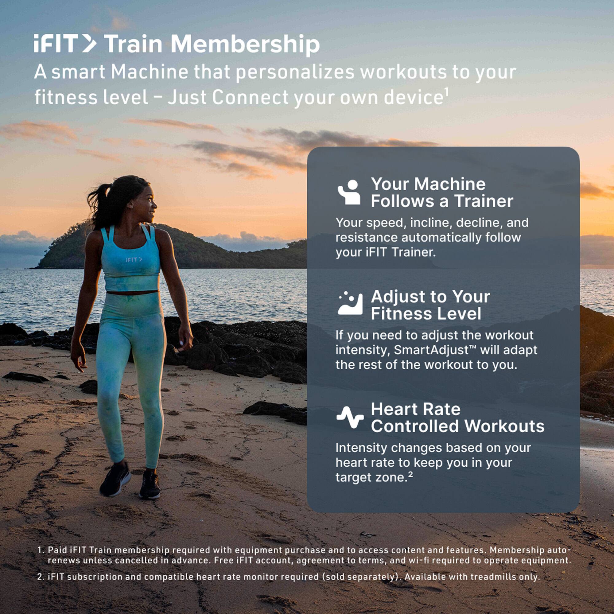 iFIT > Train Membership  
A smart Machine that personalizes workouts to your fitness level – Just Connect your own device¹

- Your Machine Follows a Trainer  
  Your speed, incline, decline, and resistance automatically follow your iFIT Trainer.

- Adjust to Your Fitness Level  
  If you need to adjust the workout intensity, SmartAdjust™ will adapt the rest of the workout to you.

- Heart Rate Controlled Workouts  
  Intensity changes based on your heart rate to keep you in your target zone.²

¹ Paid iFIT Train membership required with equipment purchase and to access content and features. Membership auto-renews unless cancelled in advance. Free iFIT account, agreement to terms, and wi-fi required to operate equipment.  
² iFIT subscription and compatible heart rate monitor required (sold separately). Available with treadmills only.