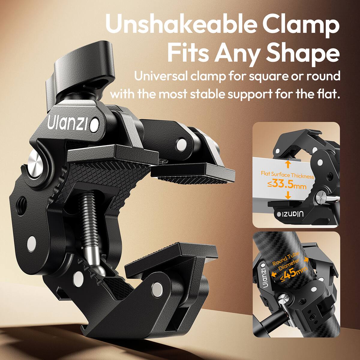 Unshakeable Clamp Fits Any Shape  
Universal clamp for square or round with the most stable support for the flat.  
Ulanzi  
Flat Surface Thickness 33.5mm  
Ulanzi  
Round Tube Diameter 45mm