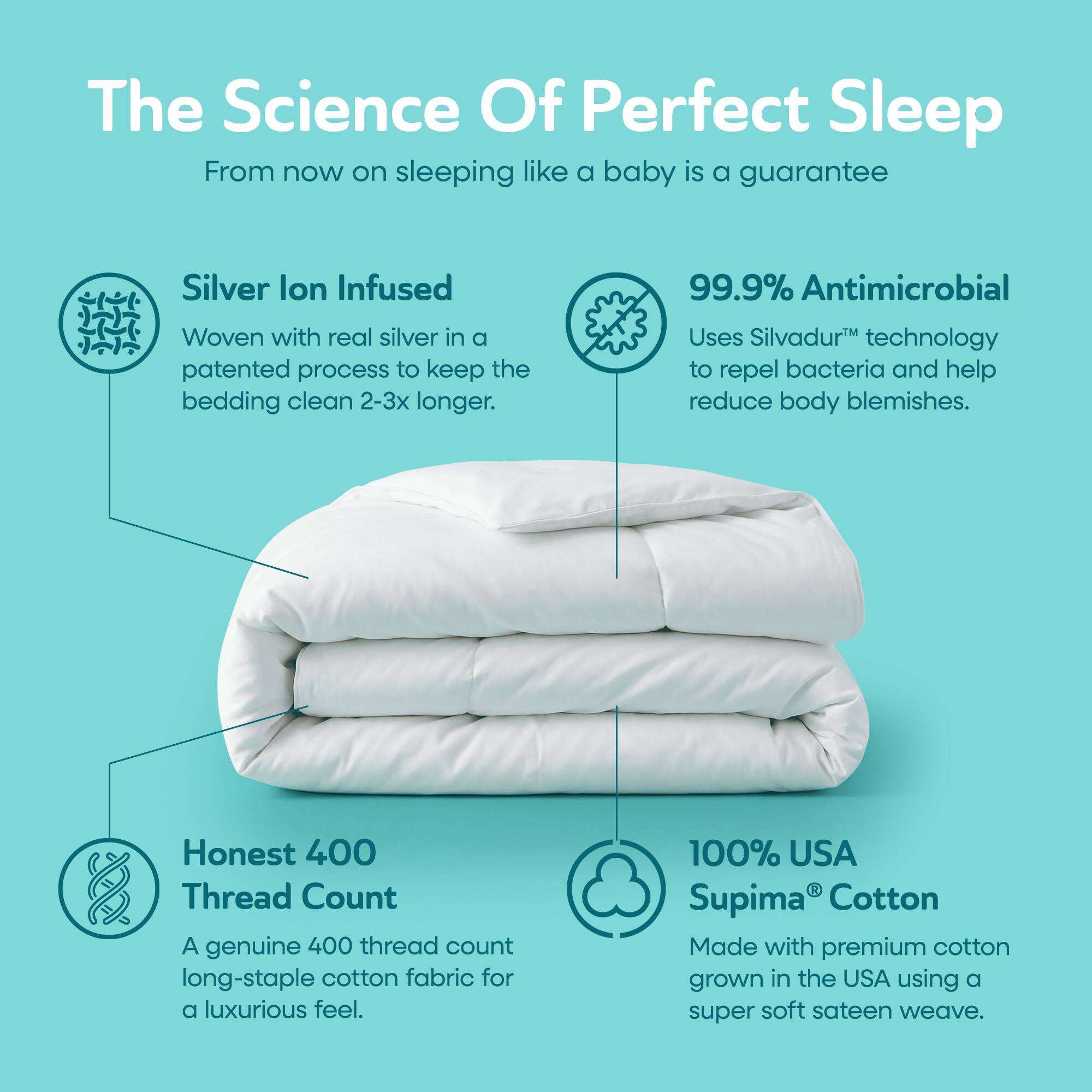 The Science Of Perfect Sleep  
From now on sleeping like a baby is a guarantee

Silver Ion Infused  
Woven with real silver in a patented process to keep the bedding clean 2-3x longer.

99.9% Antimicrobial  
Uses Silvadur™ technology to repel bacteria and help reduce body blemishes.

Honest 400 Thread Count  
A genuine 400 thread count long-staple cotton fabric for a luxurious feel.

100% USA Supima® Cotton  
Made with premium cotton grown in the USA using a super soft sateen weave.