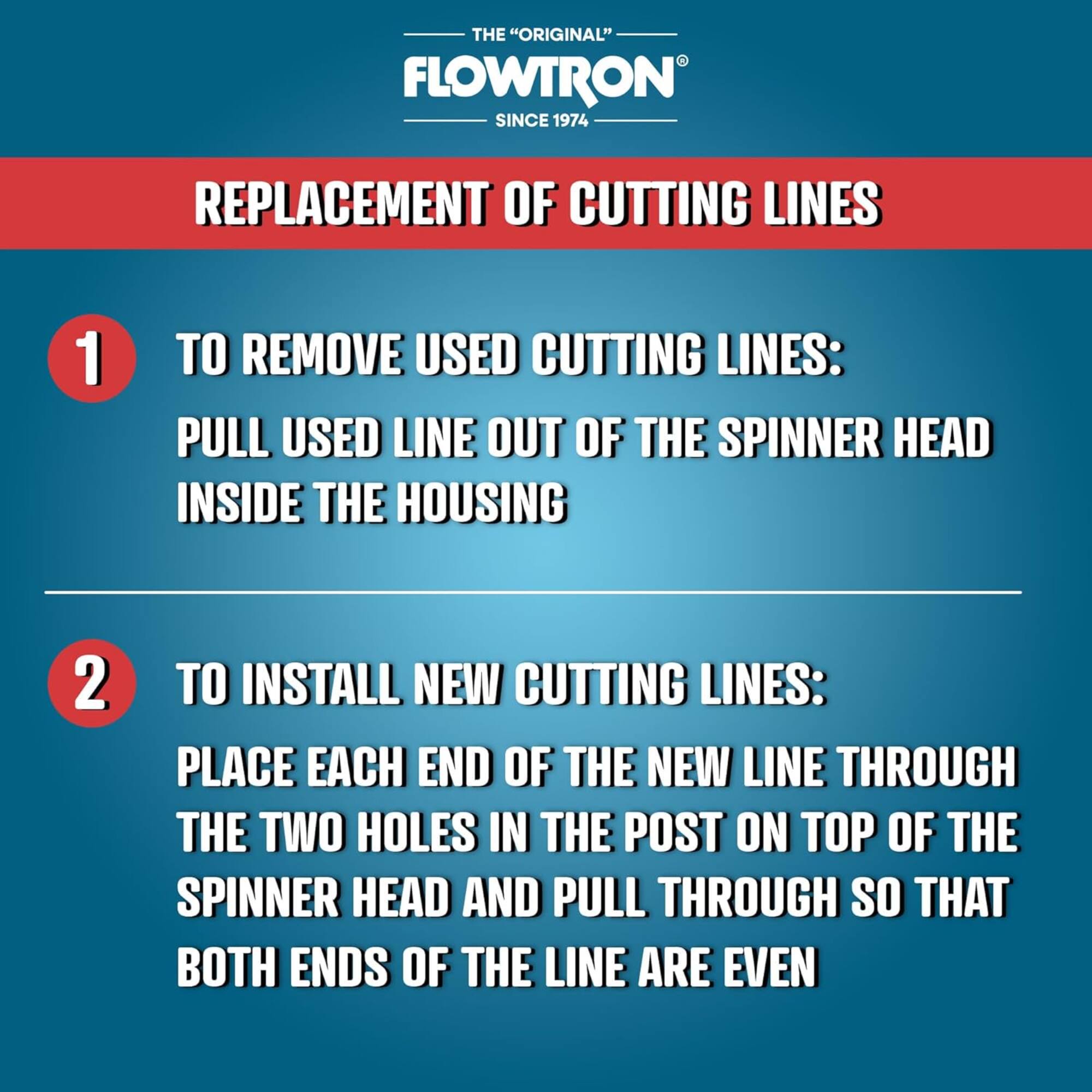 THE "ORIGINAL" FLOWTRON SINCE 1974

REPLACEMENT OF CUTTING LINES:

1. TO REMOVE USED CUTTING LINES:
   PULL USED LINE OUT OF THE SPINNER HEAD INSIDE THE HOUSING

2. TO INSTALL NEW CUTTING LINES:
   PLACE EACH END OF THE NEW LINE THROUGH THE TWO HOLES IN THE POST ON TOP OF THE SPINNER HEAD AND PULL THROUGH SO THAT BOTH ENDS OF THE LINE ARE EVEN