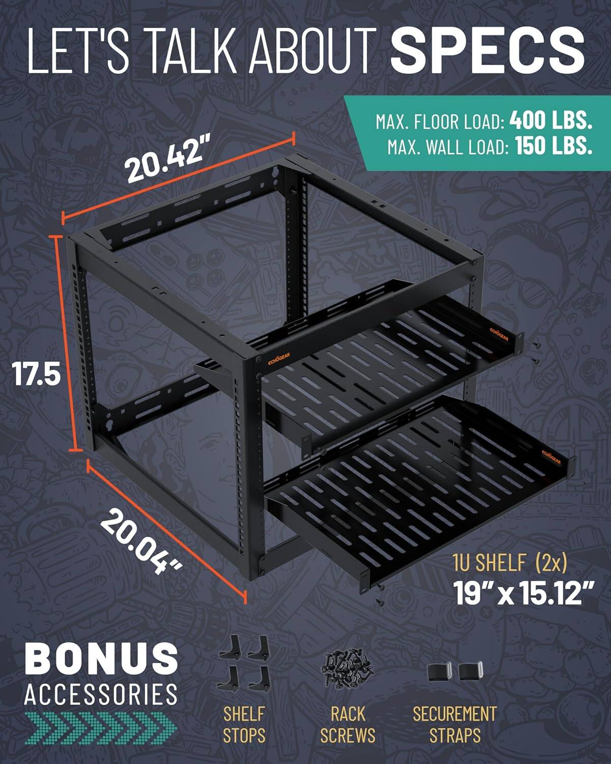 LET'S TALK ABOUT SPECS

MAX. FLOOR LOAD: 400 LBS.
MAX. WALL LOAD: 150 LBS.

20.42"
17.5"
20.04"

BONUS ACCESSORIES

1U SHELF (2x) 19" x 15.12"

SHELF STOPS
RACK SCREWS
SECUREMENT STRAPS