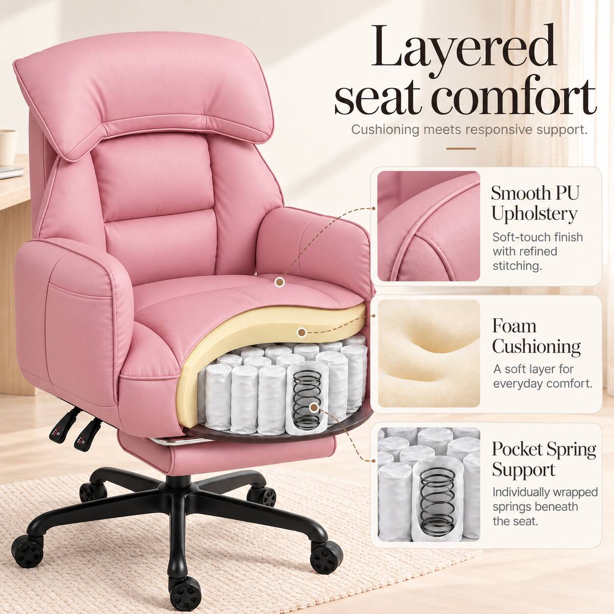 Layered seat comfort  
Cushioning meets responsive support.  

Smooth PU Upholstery  
Soft-touch finish with refined stitching.  

Foam Cushioning  
A soft layer for everyday comfort.  

Pocket Spring Support  
Individually wrapped springs beneath the seat.