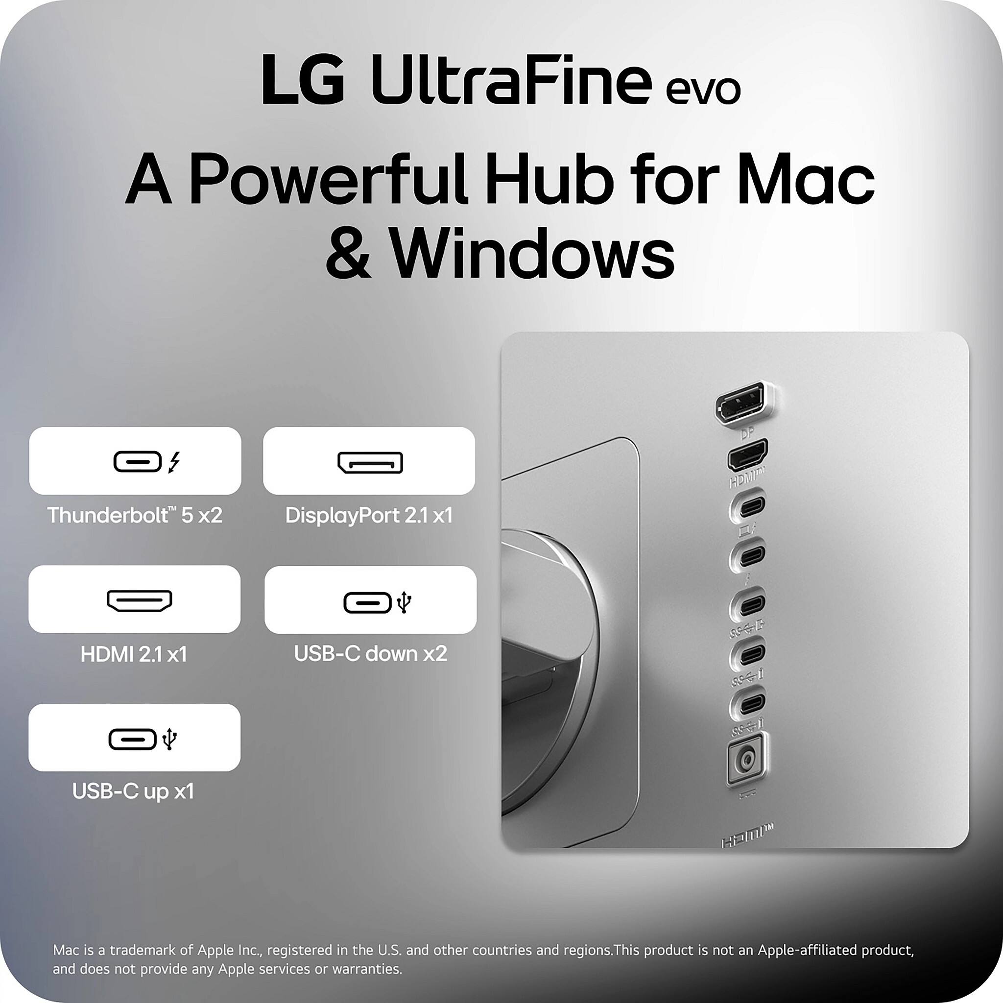 LG UltraFine evo  
A Powerful Hub for Mac & Windows  

Thunderbolt™ 5 x2  
DisplayPort 2.1 x1  
HDMI 2.1 x1  
USB-C down x2  
USB-C up x1  

Mac is a trademark of Apple Inc., registered in the U.S. and other countries and regions. This product is not an Apple-affiliated product, and does not provide any Apple services or warranties.