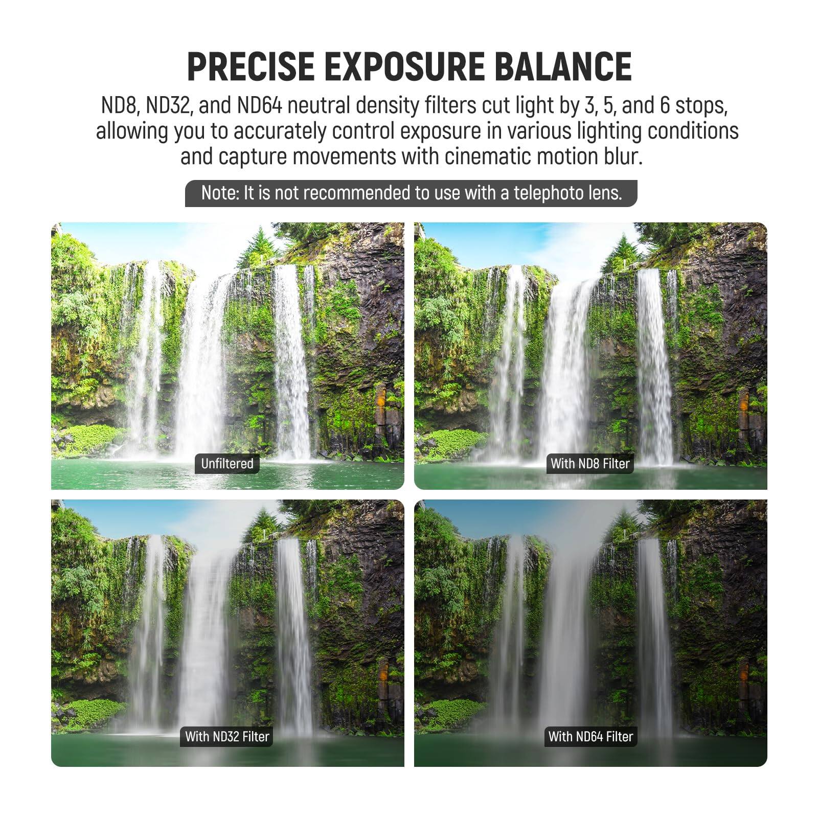 PRECISE EXPOSURE BALANCE

ND8, ND32, and ND64 neutral density filters cut light by 3, 5, and 6 stops, allowing you to accurately control exposure in various lighting conditions and capture movements with cinematic motion blur.

Note: It is not recommended to use with a telephoto lens.

Unfiltered  
With ND8 Filter  
With ND32 Filter  
With ND64 Filter