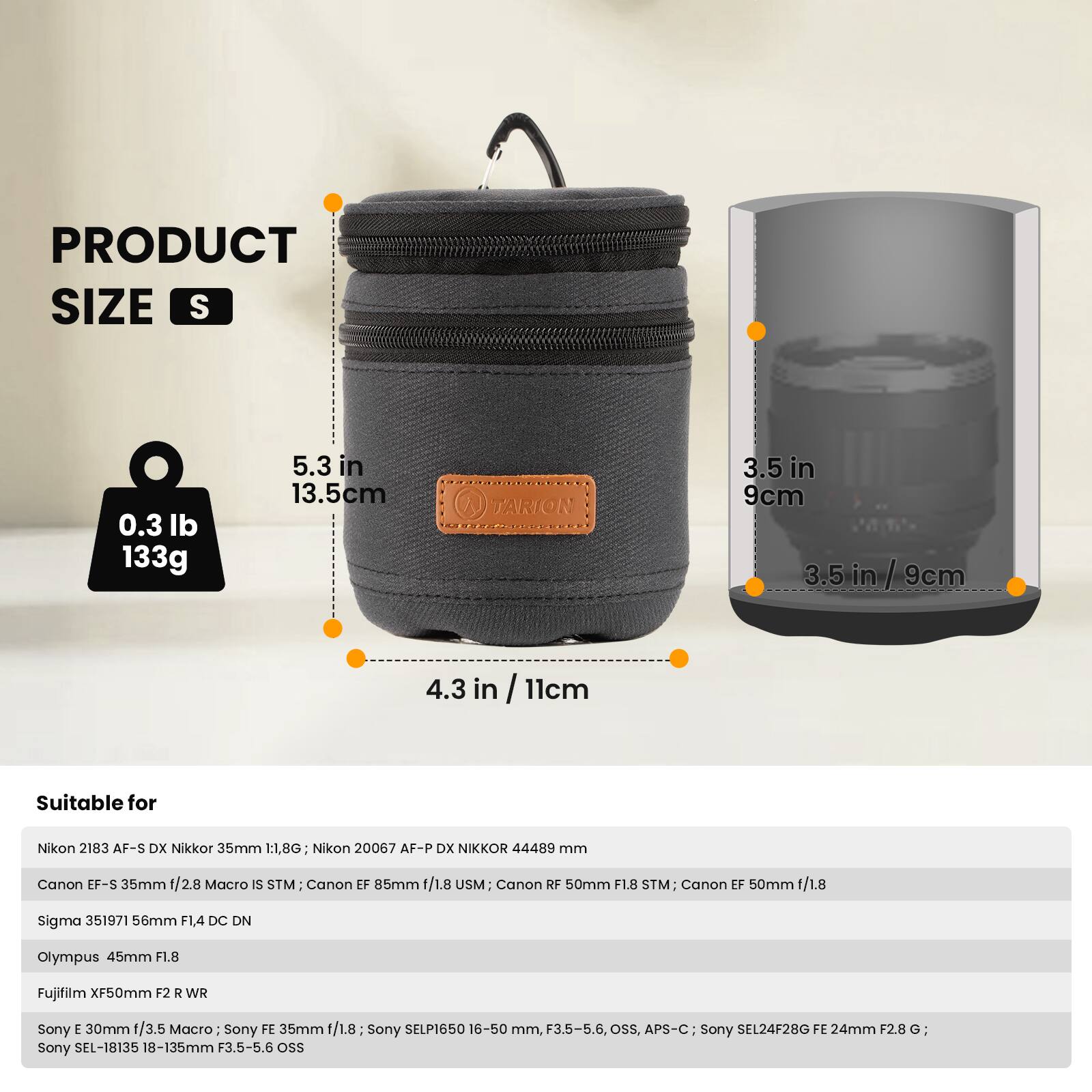 **PRODUCT SIZE S**

- 0.3 lb / 133g
- 5.3 in / 13.5 cm
- 3.5 in / 9 cm
- 4.3 in / 11 cm

**Suitable for**

- Nikon 2183 AF-S DX Nikkor 35mm 1:1.8G
- Nikon 20067 AF-P DX NIKKOR 44489 mm
- Canon EF-S 35mm /2.8 Macro IS STM
- Canon EF 85mm 1/1.8 USM
- Canon RF 50mm F1.8 STM
- Canon EF 50mm 1/1.8
- Sigma 351971 56mm F1.4 DC DN
- Olympus 45mm F1.8
- Fujifilm XF50mm F2 R WR
- Sony E 30mm 1/3.5 Macro
- Sony FE 35mm 1/1.8
- Sony SELP1650 16-50 mm, F