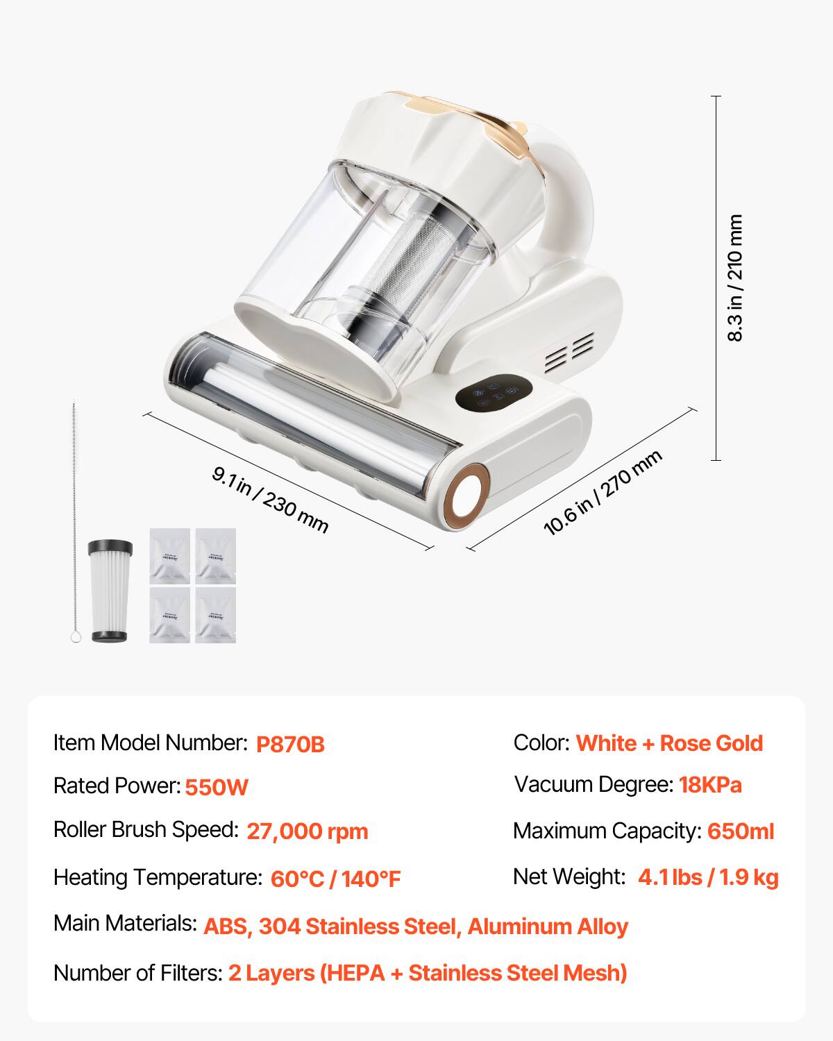 mm / /210 in 8.3  
9.1 in I 230 mm  
mm 270 in 10.6  
Item Model Number: P870B  
Color: White + Rose Gold  
Rated Power: 550W  
Vacuum Degree: 18KPa  
Roller Brush Speed: 27,000 rpm  
Maximum Capacity: 650ml  
Heating Temperature: 60C/140F  
Net Weight: 4.1 lbs 1.9 kg  
Main Materials: ABS, 304 Stainless Steel, Aluminum Alloy  
Number of Filters: 2 2Layers (HEPA + Stainless Steel Mesh)
