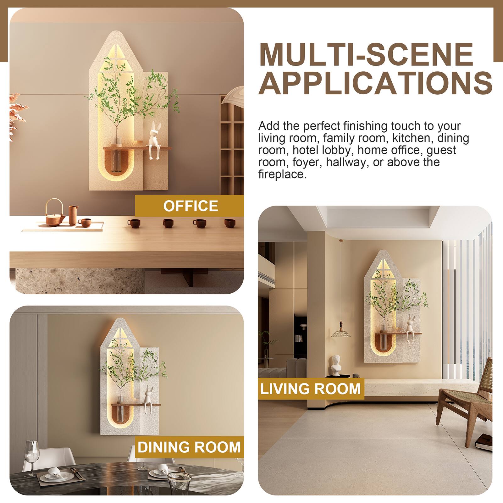 MULTI-SCENE APPLICATIONS

Add the perfect finishing touch to your living room, family room, kitchen, dining room, hotel lobby, home office, guest room, foyer, hallway, or above the fireplace.

OFFICE  
LIVING ROOM  
DINING ROOM
