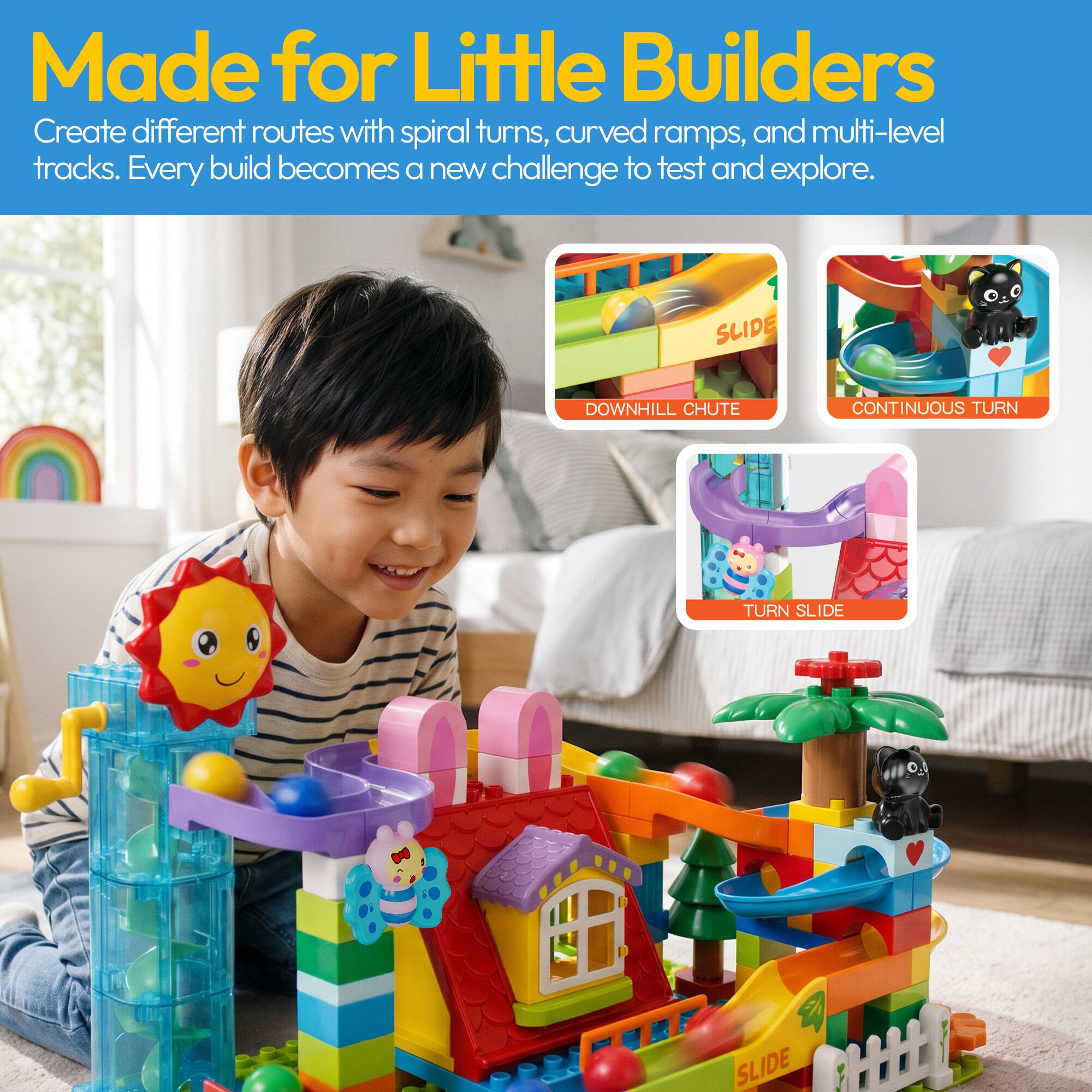 Made for Little Builders

Create different routes with spiral turns, curved ramps, and multi-level tracks. Every build becomes a new challenge to test and explore.

SLIDE DOWNHILL CHUTE
CONTINUOUS TURN
TURN SLIDE