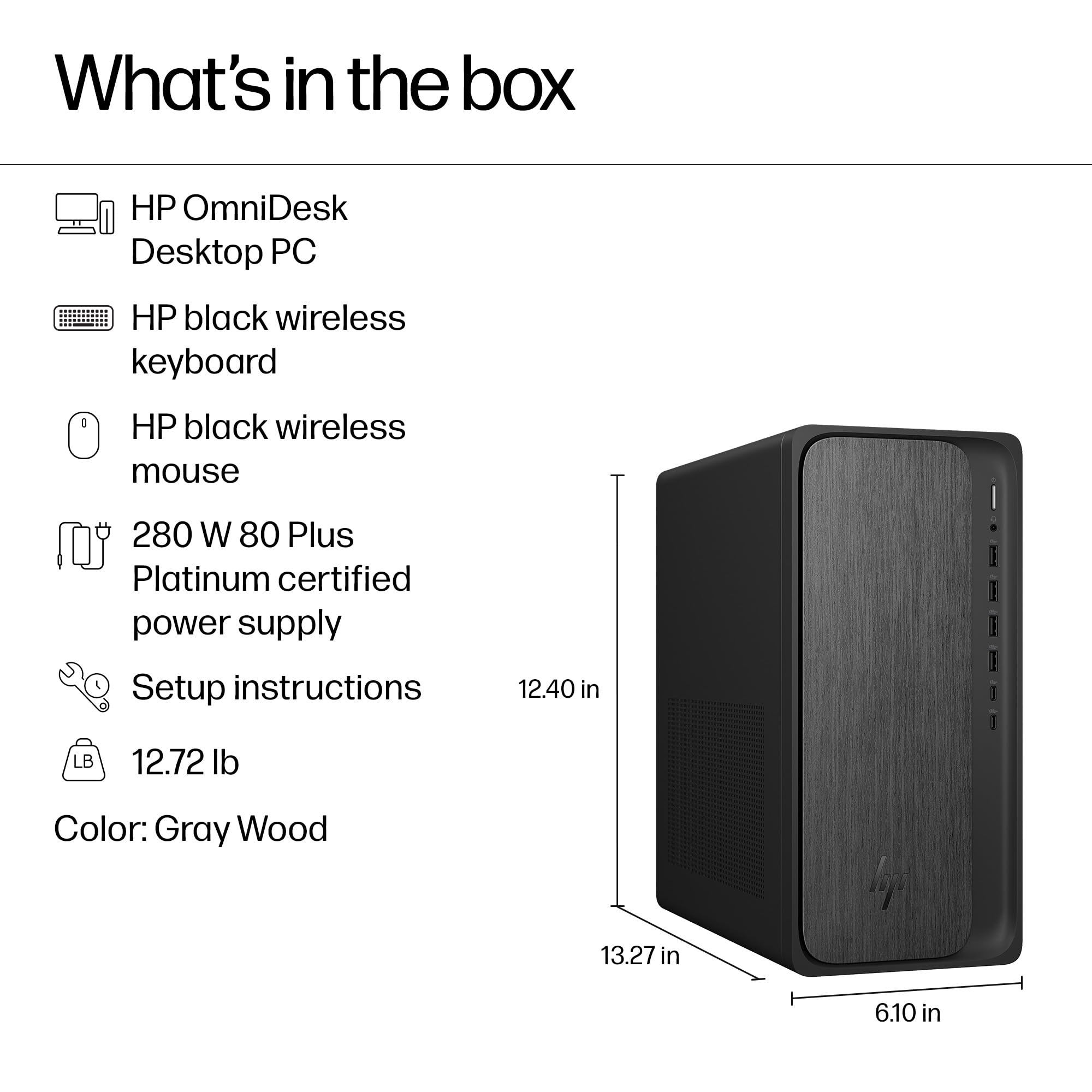 What's in the box:

- HP OmniDesk Desktop PC
- HP black wireless keyboard
- HP black wireless mouse
- 280 W 80 Plus Platinum certified power supply
- Setup instructions
- 12.72 lb
- Color: Gray Wood

Dimensions:
- Height: 12.40 in
- Width: 13.27 in
- Depth: 6.10 in