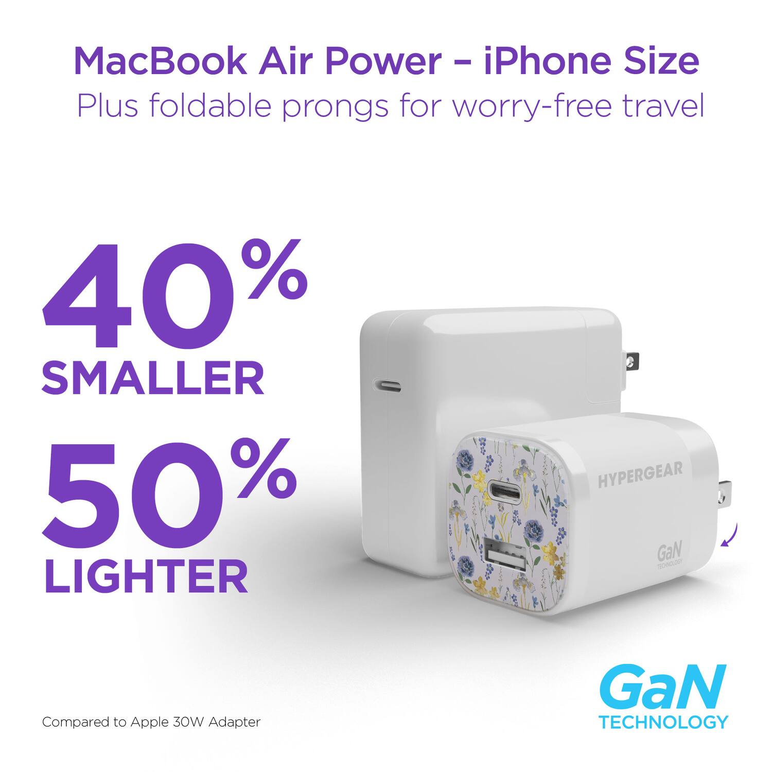 MacBook Air Power - iPhone Size  
Plus foldable prongs for worry-free travel  

40% SMALLER  
50% LIGHTER  

Compared to Apple 30W Adapter  

HYPERGEAR  
GaN TECHNOLOGY