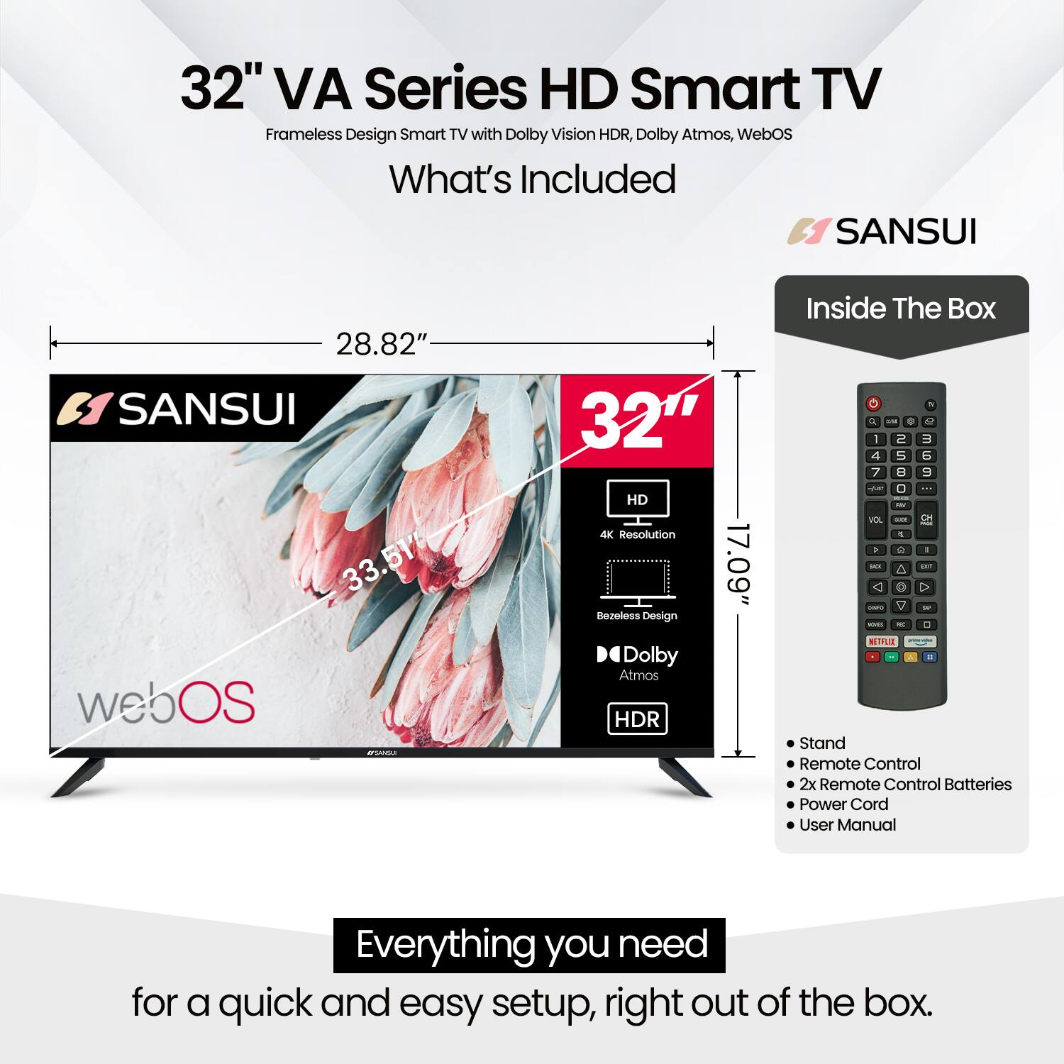 32" VA Series HD Smart TV  
Frameless Design Smart TV with Dolby Vision HDR, Dolby Atmos, WebOS  

What's Included:  
- SANSUI 32" HD 4K Resolution  
- 28.82"  
- 33.51"  
- 17.09"  
- Rezeless Design  
- Dolby Atmos HDR  

Inside The Box:  
- Stand  
- Remote Control  
- 2x Remote Control Batteries  
- Power Cord  
- User Manual  

Everything you need for a quick and easy setup, right out of the box.