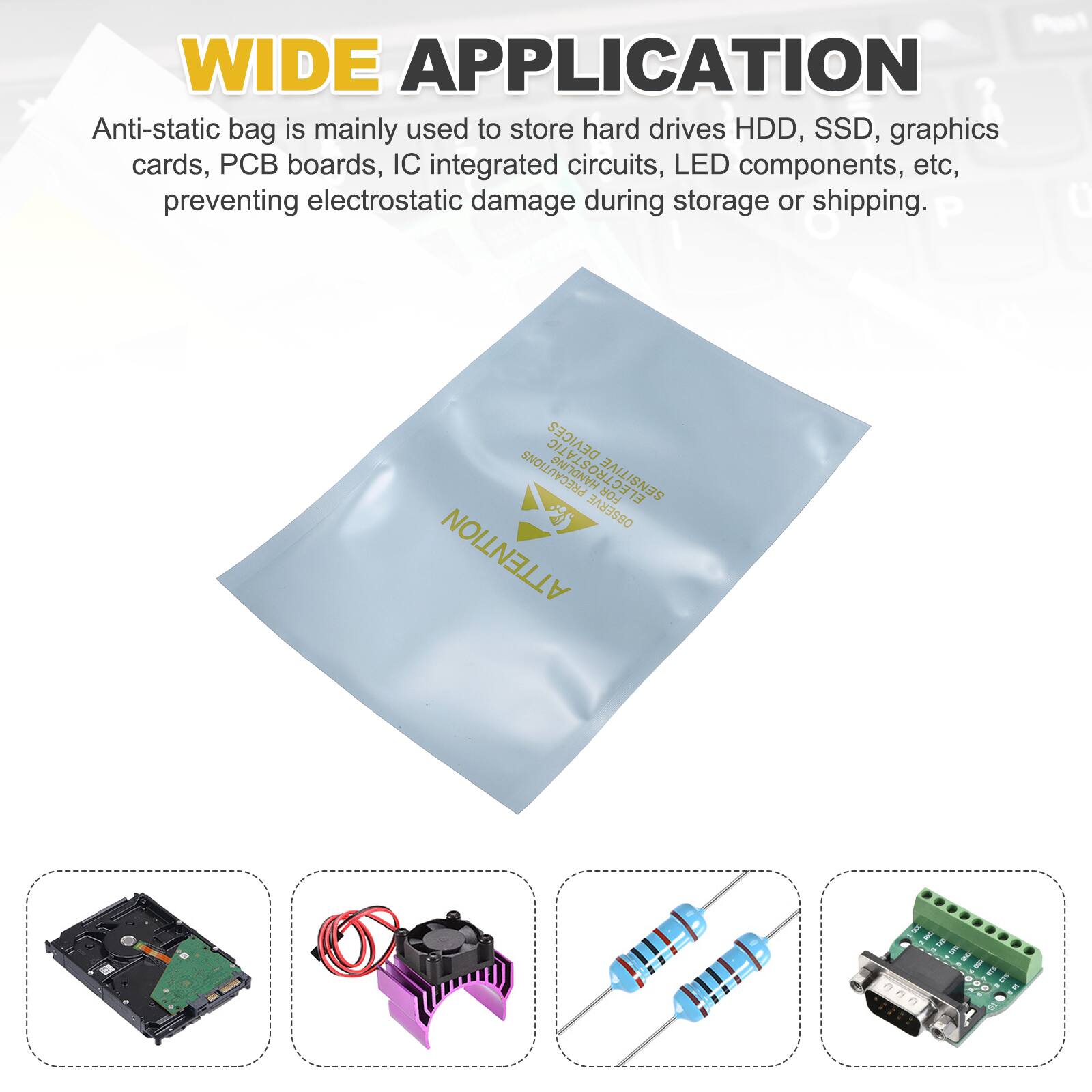 WIDE APPLICATION

Anti-static bag is mainly used to store hard drives HDD, SSD, graphics cards, PCB boards, IC integrated circuits, LED components, etc, preventing electrostatic damage during storage or shipping.