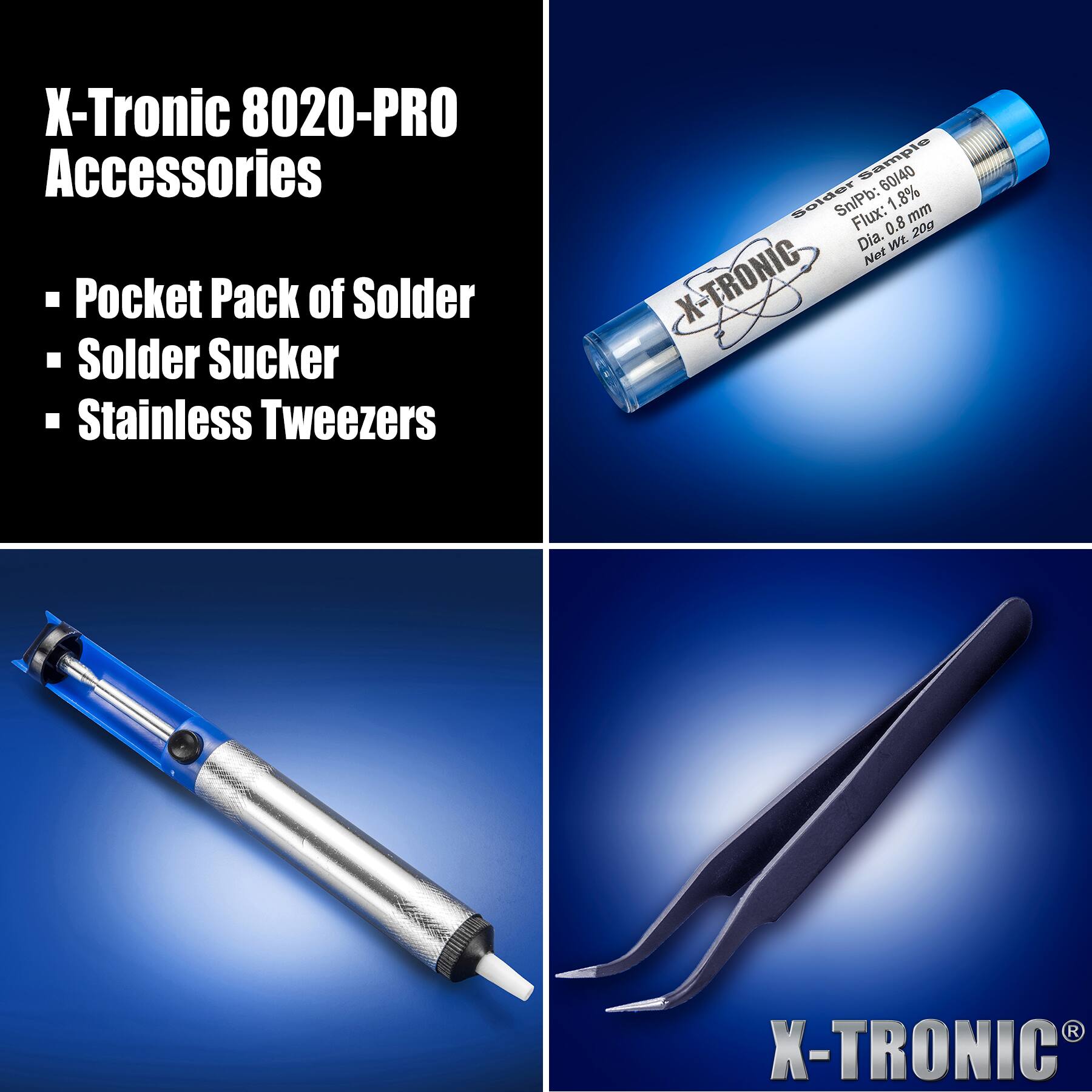 X-Tronic 8020-PRO Accessories

- Pocket Pack of Solder
- Solder Sucker
- Stainless Tweezers

Solder Sample  
Sn/Pb: 60/40  
Flux: 1.8%  
Dia. 0.8 mm  
Net Wt. 20g